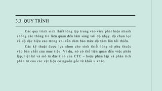 3.3. QUY TRÌNH
Các quy trình sinh thiết lỏng tập trung vào việc phát hiện nhanh
chóng các thông tin liên quan đến lâm sàng với độ nhạy, độ chọn lọc
và độ đặc hiệu cao trong khi vẫn đảm bảo mức độ xâm lấn tối thiểu.
Các kỹ thuật được lựa chọn cho sinh thiết lỏng sẽ phụ thuộc
vào bản chất của mục tiêu. Ví dụ, nó có thể liên quan đến việc phân
lập, liệt kê và mô tả đặc tính của CTC – hoặc phân lập và phân tích
phân tử của các vật liệu có nguồn gốc từ khối u khác.
 