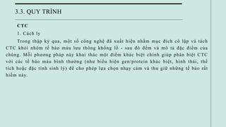 3.3. QUY TRÌNH
CTC
1. Cách ly
Trong thập kỷ qua, một số công nghệ đã xuất hiện nhằm mục đích cô lập và tách
CTC khỏi nhóm tế bào máu lưu thông khổng lồ - sau đó đếm và mô tả đặc điểm của
chúng. Mỗi phương pháp này khai thác một điểm khác biệt chính giúp phân biệt CTC
với các tế bào máu bình thường (như biểu hiện gen/protein khác biệt, hình thái, thể
tích hoặc đặc tính sinh lý) để cho phép lựa chọn nhạy cảm và thu giữ những tế bào rất
hiếm này.
 