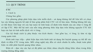 3.3. QUY TRÌNH
CTC
1. Cách ly
Chúng bao gồm:
Các phương pháp phát hiện dựa trên miễn dịch - sử dụng kháng thể để liên kết có chọn
lọc các kháng nguyên bề mặt tế bào giúp phân biệt CTC với tế bào máu. Những kháng thể này
có thể được liên hợp với các hạt nano từ tính hoặc cố định trên thành của các chip vi lỏng để
cô lập CTC. Một thế hệ mới của nền tảng phương thức kép dựa trên kháng nguyên CTC kết
hợp các hạt từ tính miễn dịch với vi lỏng.
Các kỹ thuật cách ly phụ thuộc vào kích thước - bao gồm lọc, vi lỏng, ly tâm và tập
trung quán tính.
Hình ảnh trực tiếp – phát hiện dựa trên hình ảnh sử dụng thẻ huỳnh quang cụ thể để xác
định và đếm CTC trong máu. Mỗi công nghệ này đều có cách chuẩn bị mẫu, thuật toán phát
hiện và chất phát huỳnh quang khác nhau.
Điện di - dựa vào các hạt có độ phân cực khác nhau chuyển động khác nhau trong điện
trường không đồng nhất.
 