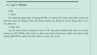 3.3. QUY TRÌNH
CTC
2. Đếm
Các phương pháp được sử dụng để đếm số lượng CTC được phát hiện trong một
mẫu bao gồm trở kháng, hình ảnh thông lượng cao, phép đo tế bào dòng chảy và trí
tuệ nhân tạo.
3. Đặc tính
Các kỹ thuật được sử dụng để mô tả CTC bao gồm nhuộm miễn dịch, lai huỳnh
quang tại chỗ (FISH), giải trình tự, phản ứng chuỗi polymerase phiên mã ngược định
lượng (qRT-PCR), phân tích biểu hiện và nuôi cấy tế bào.
 