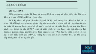 3.3. QUY TRÌNH
cfDNA/ctDNA
Một số phương pháp đã được sử dụng để định lượng và phát hiện các đột biến
khối u trong cfDNA/ctDNA – bao gồm:
PCR kỹ thuật số giọt (droplet digital PCR), nhũ tương hạt, khuếch đại và từ
tính (BEAMing), các phương pháp tiếp cận dựa trên trình tự thế hệ tiếp theo (trình
tự toàn bộ exome hoặc toàn bộ bộ gen), lập hồ sơ cá nhân hóa bệnh ung thư bằng
cách giải trình tự sâu (CAPP-seq) và giải trình tự sâu được gắn thẻ-khuếch đại
(cancer personalized profiling by deep sequencing (TAm-Seq)). Việc lập hồ sơ các
đặc điểm biểu sinh của ctDNA, chẳng hạn như dấu hiệu methyl hóa, có thể cung
cấp thông tin về mô nguồn gốc.
 