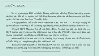 3.5. ỨNG DỤNG
Các xét nghiệm được FDA phê chuẩn đã được nghiên cứu kỹ lưỡng để đảm bảo chúng an toàn
và chính xác. Một số xét nghiệm sinh thiết lỏng đang được phát triển và đang trong các giai đoạn
nghiên cứu khác nhau. Bốn được FDA chấp thuận:
- Xét nghiệm tế bào khối u tuần hoàn Cell Search® (CTC) phát hiện CTC. Nó được sử dụng để
dự đoán kết quả có thể xảy ra đối với những người bị ung thư vú, tuyến tiền liệt hoặc ruột kết di căn.
- Cobas® EGFR Mutation Test v2 phát hiện ctDNA. Nó phát hiện đột biến (lỗi) trên gen
EGFR thường gặp ở bệnh ung thư phổi không phải tế bào nhỏ (NSCLC). Giúp quyết định loại
phương pháp điều trị nào sẽ hiệu quả nhất để nhắm mục tiêu vào lỗi tế bào.
- Guardant360® CDx phát hiện ctDNA. Nó cũng được sử dụng để phát hiện các lỗi di truyền
phổ biến. Giúp lựa chọn phương pháp điều trị hiệu quả nhất.
- FoundationOne® Liquid CDx phát hiện ctDNA. Nó phát hiện các đột biến ở nhiều loại ung
thư khác nhau có thể giúp bác sĩ xác định phương pháp điều trị nào có thể hiệu quả nhất.
 