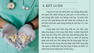4. KẾT LUẬN
Ung thư là một căn bệnh phức tạp, không đồng nhất,
liên quan đến nhiều tương tác giữa gen và môi trường và
ảnh hưởng đến nhiều con đường sinh học. Sự phát triển
của các nền tảng không xâm lấn mạnh mẽ và đáng tin cậy
thể hiện một bước quan trọng hướng tới hứa hẹn về y học
chính xác.
Công nghệ sinh thiết lỏng tiếp tục cho thấy tiềm
năng ứng dụng to lớn trong chẩn đoán và phân tầng bệnh
nhân ung thư, đồng thời minh họa một phương pháp thay
thế để theo dõi đáp ứng điều trị khi so sánh với phương
pháp sinh thiết mô. Khi những tiến bộ công nghệ tiếp tục
đổi mới hơn nữa trong phương pháp sinh thiết lỏng giúp
việc quản lý bệnh nhân ung thư cũng sẽ được cải thiện trở
thành một trong những thực tế lâm sàng.
 