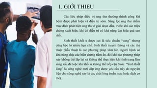 Các liệu pháp điều trị ung thư thường thành công khi
bệnh được phát hiện và điều trị sớm. Sàng lọc ung thư nhằm
mục đích phát hiện ung thư ở giai đoạn đầu, trước khi các triệu
chứng xuất hiện, khi đó điều trị có khả năng đạt hiệu quả cao
nhất.
Sinh thiết khối u được coi là tiêu chuẩn “vàng” nhưng
cũng bộc lộ nhiều hạn chế. Sinh thiết truyền thống và các thủ
thuật phẫu thuật là các phương pháp xâm lấn, người bệnh có
khả năng chịu các biến chứng tiềm ẩn, đôi khi các phương pháp
này không thể lặp lại và không thể thực hiện khi tình trạng lâm
sàng xấu đi hoặc khi khối u không thể tiếp cận được. “Sinh thiết
lỏng” là công nghệ mới đáp ứng được yêu cầu này do nguyên
liệu cho công nghệ này là các chất lỏng (mẫu máu hoặc dịch cơ
thể).
1. GIỚI THIỆU
 