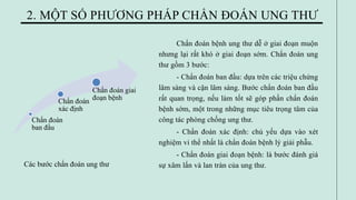Chẩn đoán bệnh ung thư dễ ở giai đoạn muộn
nhưng lại rất khó ở giai đoạn sớm. Chẩn đoán ung
thư gồm 3 bước:
- Chẩn đoán ban đầu: dựa trên các triệu chứng
lâm sàng và cận lâm sàng. Bước chẩn đoán ban đầu
rất quan trọng, nếu làm tốt sẽ góp phần chẩn đoán
bệnh sớm, một trong những mục tiêu trọng tâm của
công tác phòng chống ung thư.
- Chẩn đoán xác định: chủ yếu dựa vào xét
nghiệm vi thể nhất là chẩn đoán bệnh lý giải phẫu.
- Chẩn đoán giai đoạn bệnh: là bước đánh giá
sự xâm lấn và lan tràn của ung thư.
2. MỘT SỐ PHƯƠNG PHÁP CHẨN ĐOÁN UNG THƯ
Chẩn đoán
ban đầu
Chẩn đoán
xác định
Chẩn đoán giai
đoạn bệnh
Các bước chẩn đoán ung thư
 