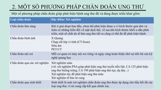 Một số phương pháp chẩn đoán giúp phát hiện bệnh ung thư đã và đang được triển khai gồm:
2. MỘT SỐ PHƯƠNG PHÁP CHẨN ĐOÁN UNG THƯ
Loại chẩn đoán Đặc điểm/ Xét nghiệm
Chẩn đoán lâm sàng Khi ở giai đoạn ban đầu, chưa thể phát hiện được u vì kích thước quá nhỏ và
luôn có những biến đổi về mặt dịch thể, về sau khi kích thước khối u dần phát
triển, một số chất do tế bào ung thư tiết ra cũng có thể đủ để phát hiện bệnh.
Chẩn đoán hình ảnh X-Quang
Chụp cắt lớp vi tính (CT-Scan)
Siêu âm
PET/CT
Chẩn đoán nội soi Mỗi cơ quan có máy nội soi riêng và ngày càng hoàn thiện nhờ sự tiến bộ của kỹ
nghệ quang học
Chẩn đoán qua các xét nghiệm Xét nghiệm máu
(vd: xét nghiệm PSA giúp phát hiện ung thư tuyến tiền liệt, CA 125 phát hiện
ung thư buồng trứng, CA 199 phát hiện ung thư tụy, dạ dày...)
Xét nghiệm tủy để phát hiện ung thư máu
Xét nghiệm tế bào tử cung
Chẩn đoán qua sinh thiết Sinh thiết là một xét nghiệm chẩn đoán ung thư được áp dụng cho hầu hết tất các
loại ung thư, vì nó cung cấp kết quả chính xác.
 