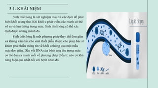 3.1. KHÁI NIỆM
Sinh thiết lỏng là xét nghiệm máu và các dịch để phát
hiện khối u ung thư. Khi khối u phát triển, các mảnh có thể
vỡ ra và lưu thông trong máu. Sinh thiết lỏng có thể xác
định được những mảnh đó.
Sinh thiết lỏng là một phương pháp thay thế đơn giản
và không xâm lấn cho sinh thiết phẫu thuật, cho phép bác sĩ
khám phá nhiều thông tin về khối u thông qua một mẫu
máu đơn giản. Dấu vết DNA của bệnh ung thư trong máu
có thể đưa ra manh mối về phương pháp điều trị nào có khả
năng hiệu quả nhất đối với bệnh nhân đó.
 