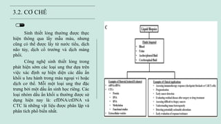 N E X
3.2. CƠ CHẾ
Sinh thiết lỏng thường được thực
hiện thông qua lấy mẫu máu, nhưng
cũng có thể được lấy từ nước tiểu, dịch
não tủy, dịch cổ trướng và dịch màng
phổi.
Công nghệ sinh thiết lỏng trong
phát hiện sớm các loại ung thư dựa trên
việc xác định sự hiện diện các dấu ấn
khối u lưu hành trong máu ngoại vi hoặc
dịch cơ thể. Mỗi một loại ung thư đặc
trưng bởi một dấu ấn sinh học riêng. Các
loại nhóm dấu ấn khối u thường được sử
dụng hiện nay là: cfDNA/ctDNA và
CTC là những vật liệu được phân lập và
phân tích phổ biến nhất.
 