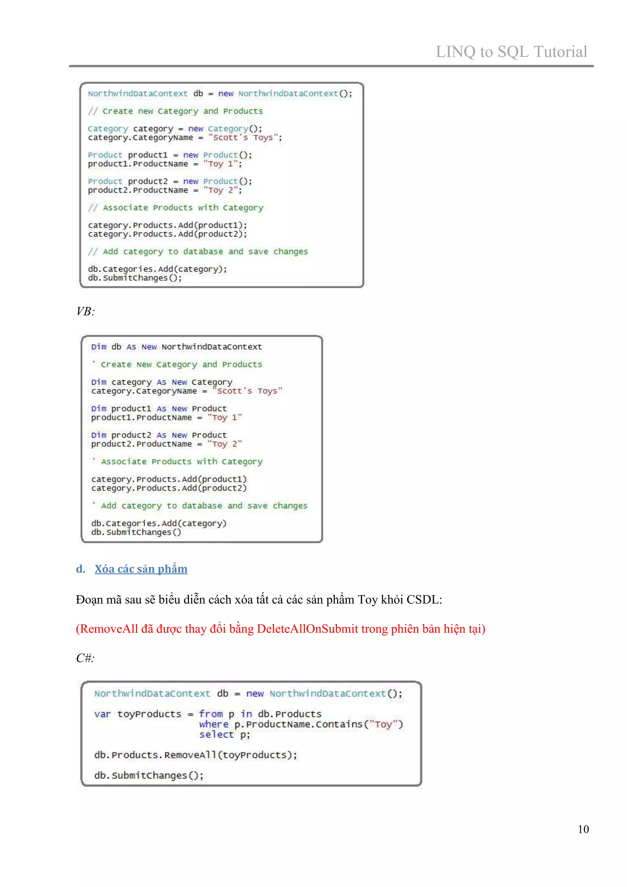 LINQ to SQL Tutorial

VB:

d. Xóa các sản phẩm

Đoạn mã sau sẽ biểu diễn cách xóa tất cả các sản phẩm Toy khỏi CSDL:
(RemoveAll đã được thay đổi bằng DeleteAllOnSubmit trong phiên bản hiện tại)
C#:

10

 