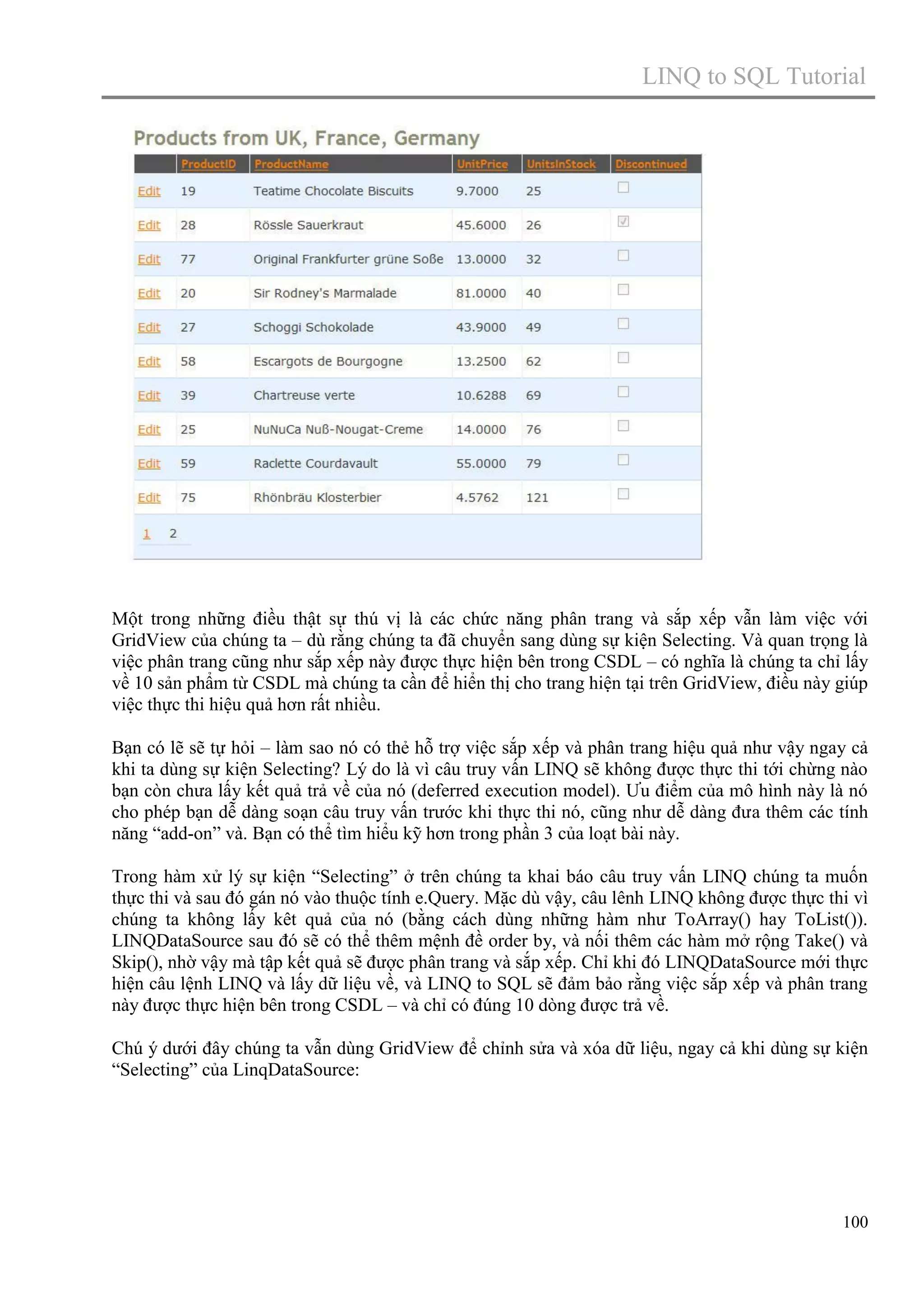 LINQ to SQL Tutorial

Một trong những điều thật sự thú vị là các chức năng phân trang và sắp xếp vẫn làm việc với
GridView của chúng ta – dù rằng chúng ta đã chuyển sang dùng sự kiện Selecting. Và quan trọng là
việc phân trang cũng như sắp xếp này được thực hiện bên trong CSDL – có nghĩa là chúng ta chỉ lấy
về 10 sản phẩm từ CSDL mà chúng ta cần để hiển thị cho trang hiện tại trên GridView, điều này giúp
việc thực thi hiệu quả hơn rất nhiều.
Bạn có lẽ sẽ tự hỏi – làm sao nó có thẻ hỗ trợ việc sắp xếp và phân trang hiệu quả như vậy ngay cả
khi ta dùng sự kiện Selecting? Lý do là vì câu truy vấn LINQ sẽ không được thực thi tới chừng nào
bạn còn chưa lấy kết quả trả về của nó (deferred execution model). Ưu điểm của mô hình này là nó
cho phép bạn dễ dàng soạn câu truy vấn trước khi thực thi nó, cũng như dễ dàng đưa thêm các tính
năng “add-on” và. Bạn có thể tìm hiểu kỹ hơn trong phần 3 của loạt bài này.
Trong hàm xử lý sự kiện “Selecting” ở trên chúng ta khai báo câu truy vấn LINQ chúng ta muốn
thực thi và sau đó gán nó vào thuộc tính e.Query. Mặc dù vậy, câu lênh LINQ không được thực thi vì
chúng ta không lấy kêt quả của nó (bằng cách dùng những hàm như ToArray() hay ToList()).
LINQDataSource sau đó sẽ có thể thêm mệnh đề order by, và nối thêm các hàm mở rộng Take() và
Skip(), nhờ vậy mà tập kết quả sẽ được phân trang và sắp xếp. Chỉ khi đó LINQDataSource mới thực
hiện câu lệnh LINQ và lấy dữ liệu về, và LINQ to SQL sẽ đảm bảo rằng việc sắp xếp và phân trang
này được thực hiện bên trong CSDL – và chỉ có đúng 10 dòng được trả về.
Chú ý dưới đây chúng ta vẫn dùng GridView để chỉnh sửa và xóa dữ liệu, ngay cả khi dùng sự kiện
“Selecting” của LinqDataSource:

100

 