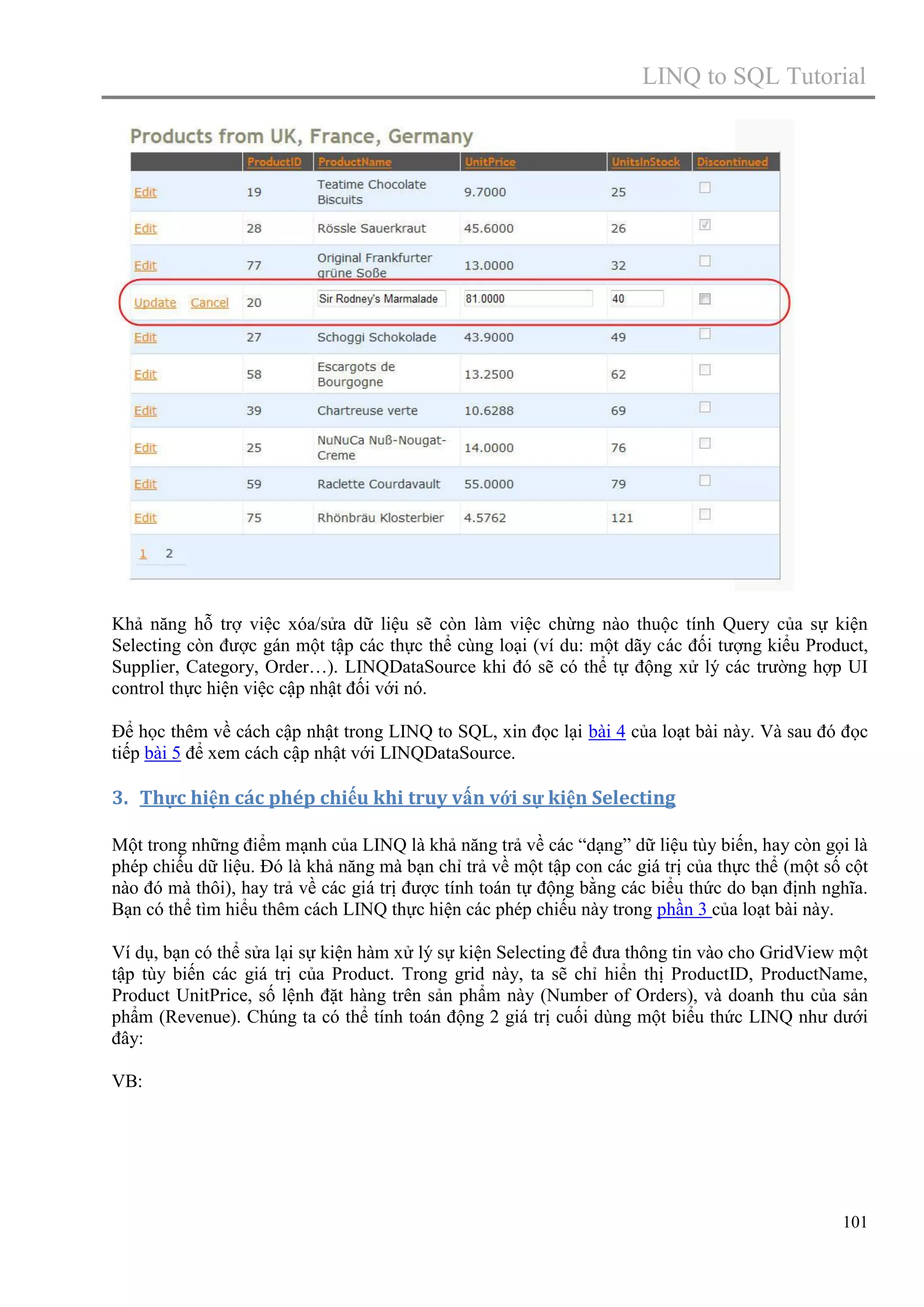 LINQ to SQL Tutorial

Khả năng hỗ trợ việc xóa/sửa dữ liệu sẽ còn làm việc chừng nào thuộc tính Query của sự kiện
Selecting còn được gán một tập các thực thể cùng loại (ví du: một dãy các đối tượng kiểu Product,
Supplier, Category, Order…). LINQDataSource khi đó sẽ có thể tự động xử lý các trường hợp UI
control thực hiện việc cập nhật đối với nó.
Để học thêm về cách cập nhật trong LINQ to SQL, xin đọc lại bài 4 của loạt bài này. Và sau đó đọc
tiếp bài 5 để xem cách cập nhật với LINQDataSource.

3. Thực hiện các phép chiếu khi truy vấn với sự kiện Selecting
Một trong những điểm mạnh của LINQ là khả năng trả về các “dạng” dữ liệu tùy biến, hay còn gọi là
phép chiếu dữ liệu. Đó là khả năng mà bạn chỉ trả về một tập con các giá trị của thực thể (một số cột
nào đó mà thôi), hay trả về các giá trị được tính toán tự động bằng các biểu thức do bạn định nghĩa.
Bạn có thể tìm hiểu thêm cách LINQ thực hiện các phép chiếu này trong phần 3 của loạt bài này.
Ví dụ, bạn có thể sửa lại sự kiện hàm xử lý sự kiện Selecting để đưa thông tin vào cho GridView một
tập tùy biến các giá trị của Product. Trong grid này, ta sẽ chỉ hiển thị ProductID, ProductName,
Product UnitPrice, số lệnh đặt hàng trên sản phẩm này (Number of Orders), và doanh thu của sản
phẩm (Revenue). Chúng ta có thể tính toán động 2 giá trị cuối dùng một biểu thức LINQ như dưới
đây:
VB:

101

 