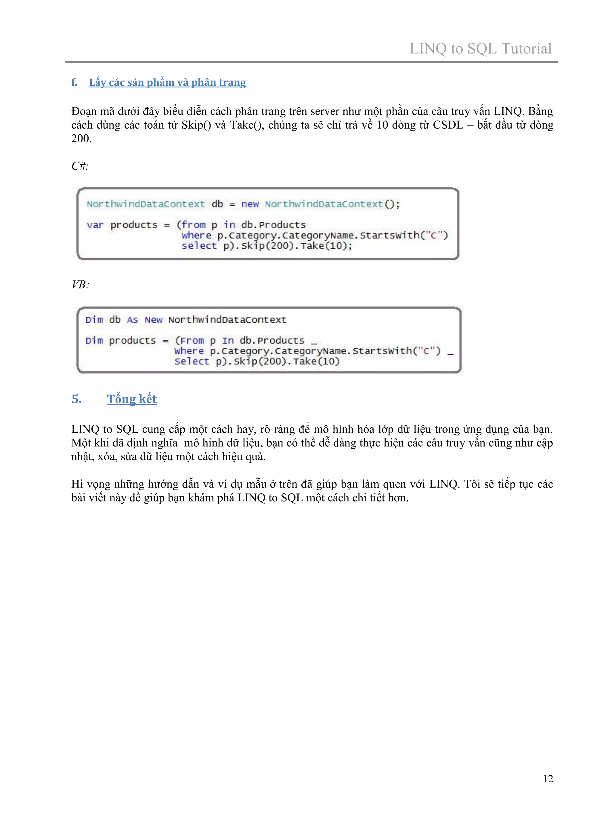 LINQ to SQL Tutorial
f.

Lấy các sản phẩm và phân trang

Đoạn mã dưới đây biểu diễn cách phân trang trên server như một phần của câu truy vấn LINQ. Bằng
cách dùng các toán tử Skip() và Take(), chúng ta sẽ chỉ trả về 10 dòng từ CSDL – bắt đầu từ dòng
200.
C#:

VB:

5.

Tổng kết

LINQ to SQL cung cấp một cách hay, rõ ràng để mô hình hóa lớp dữ liệu trong ứng dụng của bạn.
Một khi đã định nghĩa mô hinh dữ liệu, bạn có thể dễ dàng thực hiện các câu truy vấn cũng như cập
nhật, xóa, sửa dữ liệu một cách hiệu quả.
Hi vọng những hướng dẫn và ví dụ mẫu ở trên đã giúp bạn làm quen với LINQ. Tôi sẽ tiếp tục các
bài viết này để giúp bạn khám phá LINQ to SQL một cách chi tiết hơn.

12

 