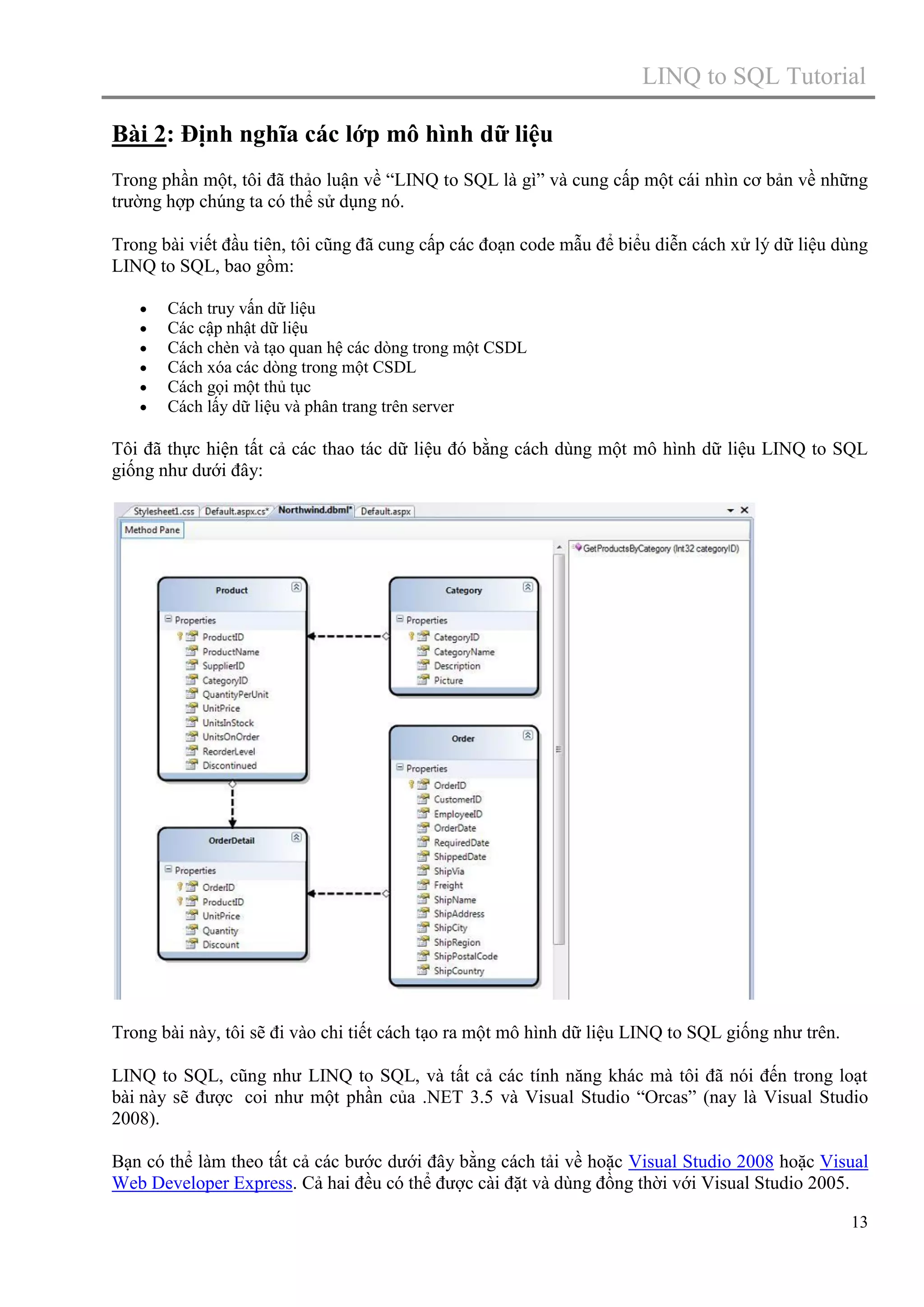LINQ to SQL Tutorial
Bài 2: Định nghĩa các lớp mô hình dữ liệu
Trong phần một, tôi đã thảo luận về “LINQ to SQL là gì” và cung cấp một cái nhìn cơ bản về những
trường hợp chúng ta có thể sử dụng nó.
Trong bài viết đầu tiên, tôi cũng đã cung cấp các đoạn code mẫu để biểu diễn cách xử lý dữ liệu dùng
LINQ to SQL, bao gồm:







Cách truy vấn dữ liệu
Các cập nhật dữ liệu
Cách chèn và tạo quan hệ các dòng trong một CSDL
Cách xóa các dòng trong một CSDL
Cách gọi một thủ tục
Cách lấy dữ liệu và phân trang trên server

Tôi đã thực hiện tất cả các thao tác dữ liệu đó bằng cách dùng một mô hình dữ liệu LINQ to SQL
giống như dưới đây:

Trong bài này, tôi sẽ đi vào chi tiết cách tạo ra một mô hình dữ liệu LINQ to SQL giống như trên.
LINQ to SQL, cũng như LINQ to SQL, và tất cả các tính năng khác mà tôi đã nói đến trong loạt
bài này sẽ được coi như một phần của .NET 3.5 và Visual Studio “Orcas” (nay là Visual Studio
2008).
Bạn có thể làm theo tất cả các bước dưới đây bằng cách tải về hoặc Visual Studio 2008 hoặc Visual
Web Developer Express. Cả hai đều có thể được cài đặt và dùng đồng thời với Visual Studio 2005.
13

 