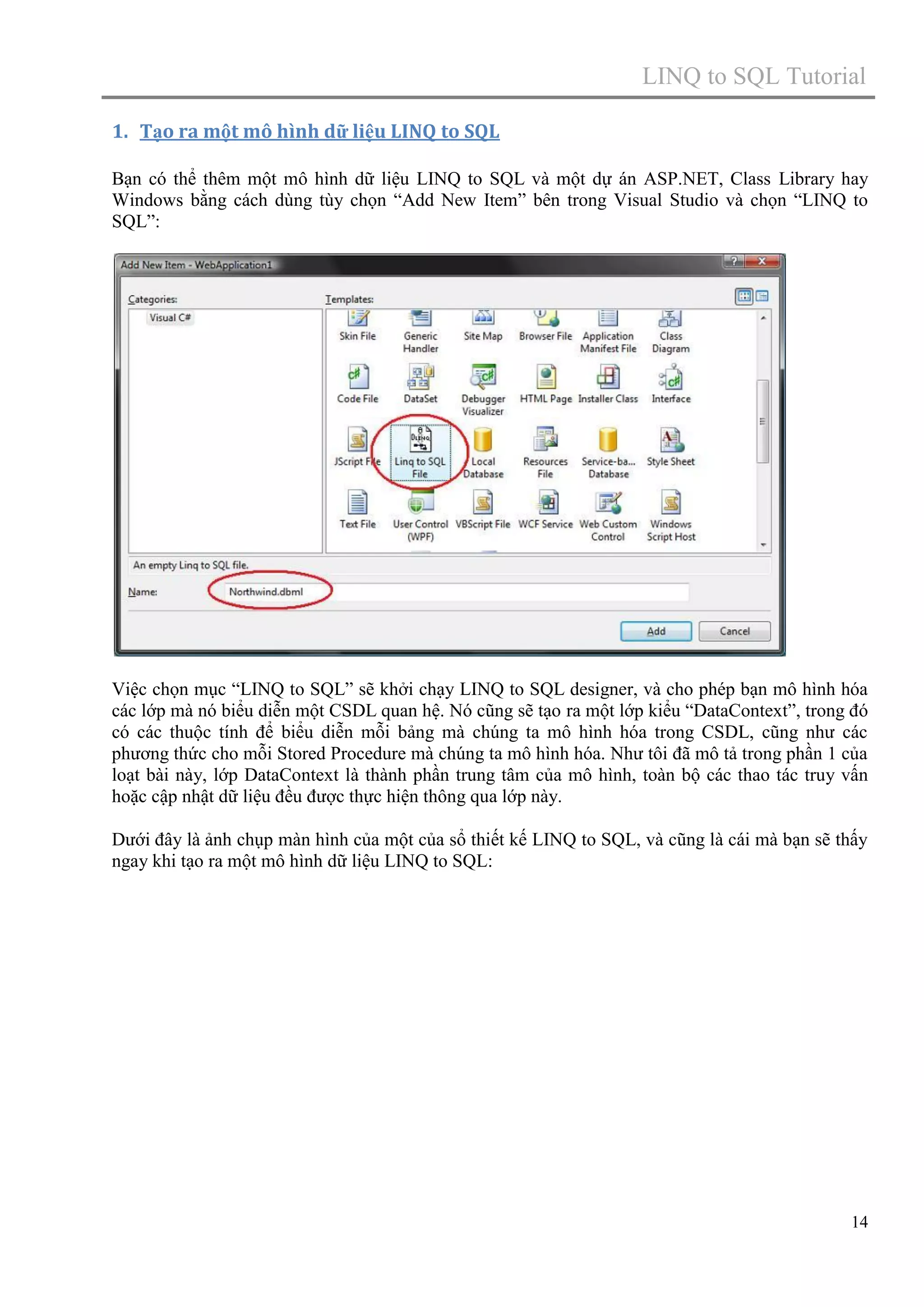 LINQ to SQL Tutorial
1. Tạo ra một mô hình dữ liệu LINQ to SQL
Bạn có thể thêm một mô hình dữ liệu LINQ to SQL và một dự án ASP.NET, Class Library hay
Windows bằng cách dùng tùy chọn “Add New Item” bên trong Visual Studio và chọn “LINQ to
SQL”:

Việc chọn mục “LINQ to SQL” sẽ khởi chạy LINQ to SQL designer, và cho phép bạn mô hình hóa
các lớp mà nó biểu diễn một CSDL quan hệ. Nó cũng sẽ tạo ra một lớp kiểu “DataContext”, trong đó
có các thuộc tính để biểu diễn mỗi bảng mà chúng ta mô hình hóa trong CSDL, cũng như các
phương thức cho mỗi Stored Procedure mà chúng ta mô hình hóa. Như tôi đã mô tả trong phần 1 của
loạt bài này, lớp DataContext là thành phần trung tâm của mô hình, toàn bộ các thao tác truy vấn
hoặc cập nhật dữ liệu đều được thực hiện thông qua lớp này.
Dưới đây là ảnh chụp màn hình của một của sổ thiết kế LINQ to SQL, và cũng là cái mà bạn sẽ thấy
ngay khi tạo ra một mô hình dữ liệu LINQ to SQL:

14

 