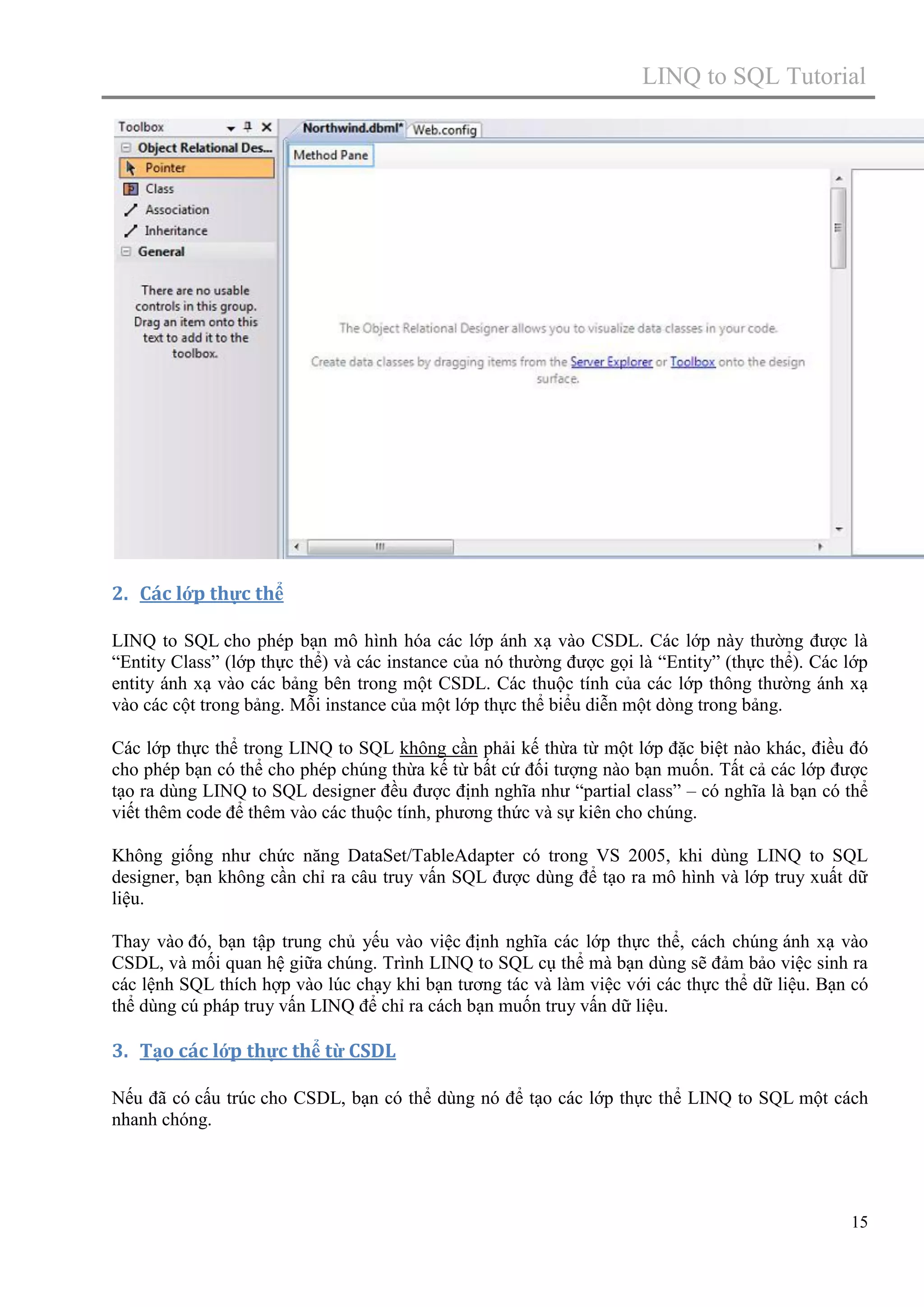 LINQ to SQL Tutorial

2. Các lớp thực thể
LINQ to SQL cho phép bạn mô hình hóa các lớp ánh xạ vào CSDL. Các lớp này thường được là
“Entity Class” (lớp thực thể) và các instance của nó thường được gọi là “Entity” (thực thể). Các lớp
entity ánh xạ vào các bảng bên trong một CSDL. Các thuộc tính của các lớp thông thường ánh xạ
vào các cột trong bảng. Mỗi instance của một lớp thực thể biểu diễn một dòng trong bảng.
Các lớp thực thể trong LINQ to SQL không cần phải kế thừa từ một lớp đặc biệt nào khác, điều đó
cho phép bạn có thể cho phép chúng thừa kế từ bất cứ đối tượng nào bạn muốn. Tất cả các lớp được
tạo ra dùng LINQ to SQL designer đều được định nghĩa như “partial class” – có nghĩa là bạn có thể
viết thêm code để thêm vào các thuộc tính, phương thức và sự kiên cho chúng.
Không giống như chức năng DataSet/TableAdapter có trong VS 2005, khi dùng LINQ to SQL
designer, bạn không cần chỉ ra câu truy vấn SQL được dùng để tạo ra mô hình và lớp truy xuất dữ
liệu.
Thay vào đó, bạn tập trung chủ yếu vào việc định nghĩa các lớp thực thể, cách chúng ánh xạ vào
CSDL, và mối quan hệ giữa chúng. Trình LINQ to SQL cụ thể mà bạn dùng sẽ đảm bảo việc sinh ra
các lệnh SQL thích hợp vào lúc chạy khi bạn tương tác và làm việc với các thực thể dữ liệu. Bạn có
thể dùng cú pháp truy vấn LINQ để chỉ ra cách bạn muốn truy vấn dữ liệu.

3. Tạo các lớp thực thể từ CSDL
Nếu đã có cấu trúc cho CSDL, bạn có thể dùng nó để tạo các lớp thực thể LINQ to SQL một cách
nhanh chóng.

15

 