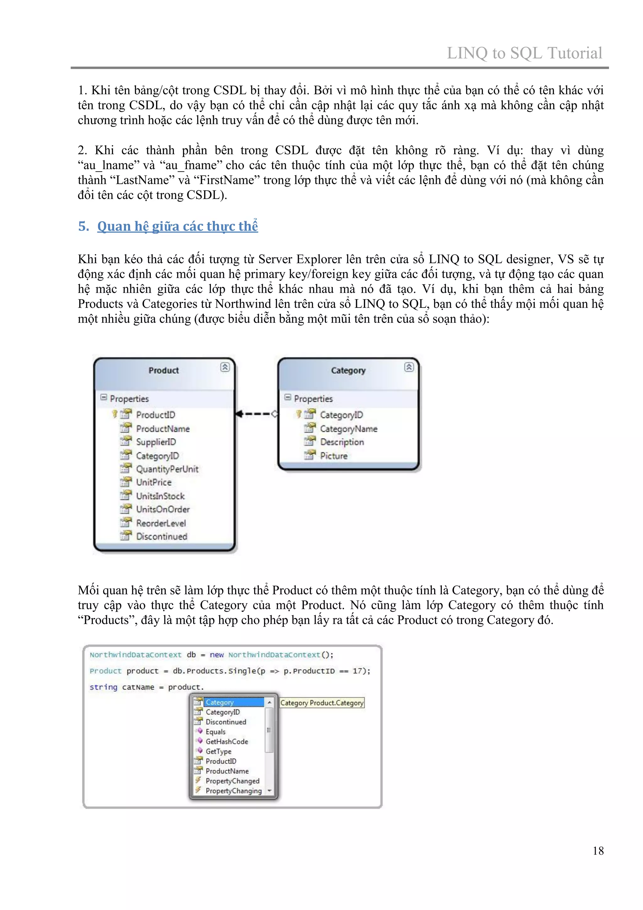 LINQ to SQL Tutorial
1. Khi tên bảng/cột trong CSDL bị thay đổi. Bởi vì mô hình thực thể của bạn có thể có tên khác với
tên trong CSDL, do vậy bạn có thể chỉ cần cập nhật lại các quy tắc ánh xạ mà không cần cập nhật
chương trình hoặc các lệnh truy vấn để có thể dùng được tên mới.
2. Khi các thành phần bên trong CSDL được đặt tên không rõ ràng. Ví dụ: thay vì dùng
“au_lname” và “au_fname” cho các tên thuộc tính của một lớp thực thể, bạn có thể đặt tên chúng
thành “LastName” và “FirstName” trong lớp thực thể và viết các lệnh để dùng với nó (mà không cần
đổi tên các cột trong CSDL).

5. Quan hệ giữa các thực thể
Khi bạn kéo thả các đối tượng từ Server Explorer lên trên cửa sổ LINQ to SQL designer, VS sẽ tự
động xác định các mối quan hệ primary key/foreign key giữa các đối tượng, và tự động tạo các quan
hệ mặc nhiên giữa các lớp thực thể khác nhau mà nó đã tạo. Ví dụ, khi bạn thêm cả hai bảng
Products và Categories từ Northwind lên trên cửa sổ LINQ to SQL, bạn có thể thấy mội mối quan hệ
một nhiều giữa chúng (được biểu diễn bằng một mũi tên trên của sổ soạn thảo):

Mối quan hệ trên sẽ làm lớp thực thể Product có thêm một thuộc tính là Category, bạn có thể dùng để
truy cập vào thực thể Category của một Product. Nó cũng làm lớp Category có thêm thuộc tính
“Products”, đây là một tập hợp cho phép bạn lấy ra tất cả các Product có trong Category đó.

18

 