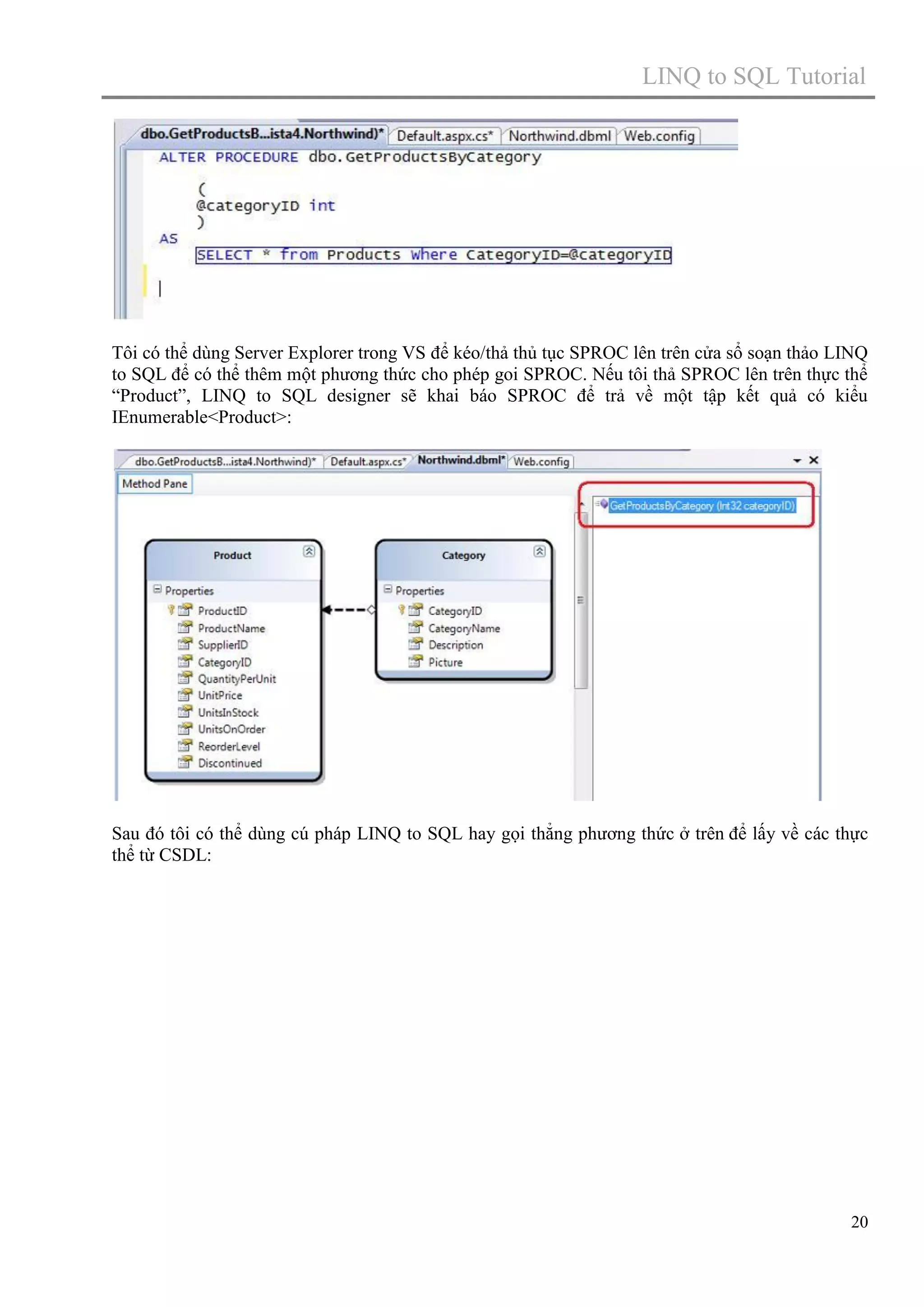 LINQ to SQL Tutorial

Tôi có thể dùng Server Explorer trong VS để kéo/thả thủ tục SPROC lên trên cửa sổ soạn thảo LINQ
to SQL để có thể thêm một phương thức cho phép goi SPROC. Nếu tôi thả SPROC lên trên thực thể
“Product”, LINQ to SQL designer sẽ khai báo SPROC để trả về một tập kết quả có kiểu
IEnumerable<Product>:

Sau đó tôi có thể dùng cú pháp LINQ to SQL hay gọi thẳng phương thức ở trên để lấy về các thực
thể từ CSDL:

20

 