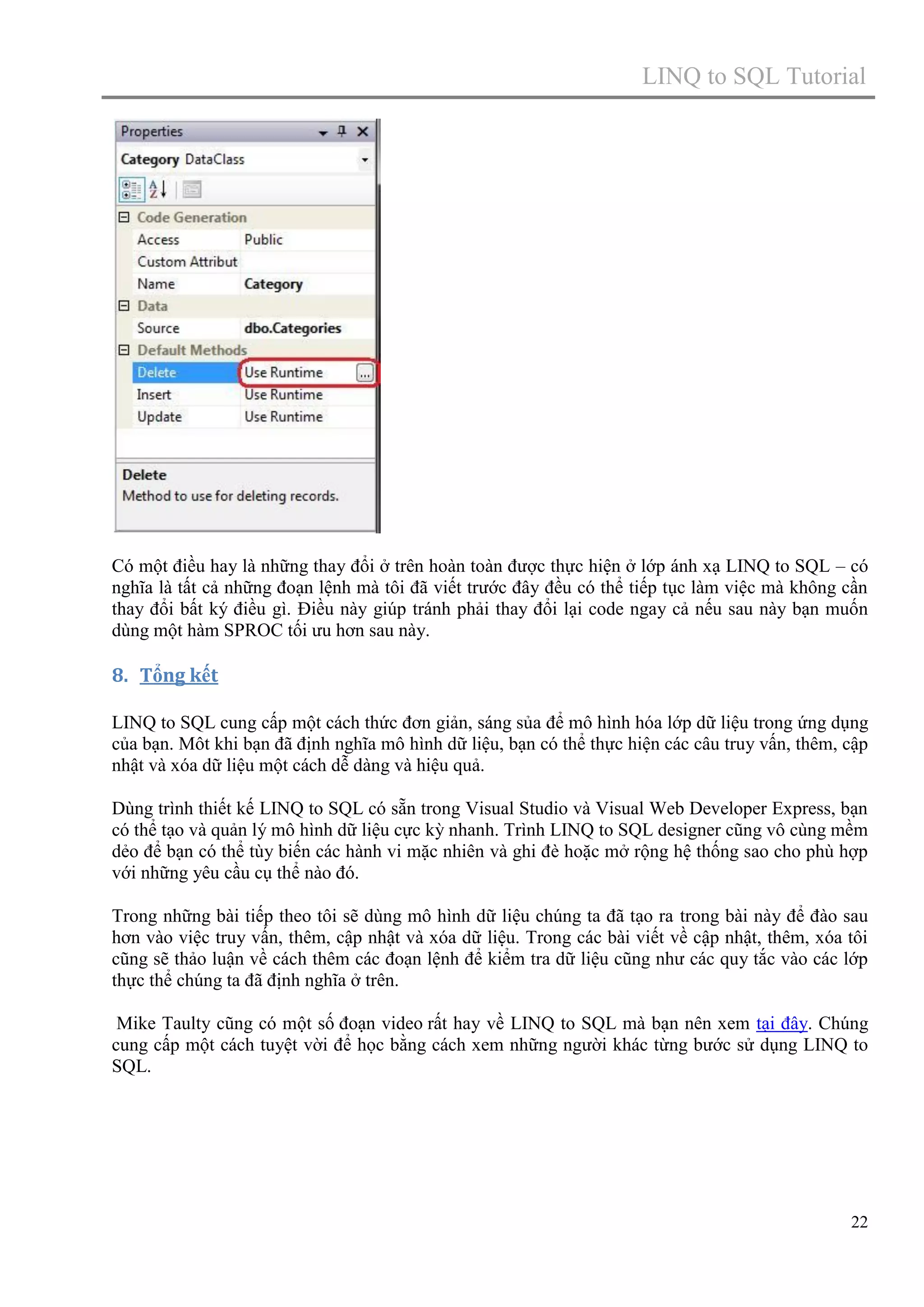 LINQ to SQL Tutorial

Có một điều hay là những thay đổi ở trên hoàn toàn được thực hiện ở lớp ánh xạ LINQ to SQL – có
nghĩa là tất cả những đoạn lệnh mà tôi đã viết trước đây đều có thể tiếp tục làm việc mà không cần
thay đổi bất ký điều gì. Điều này giúp tránh phải thay đổi lại code ngay cả nếu sau này bạn muốn
dùng một hàm SPROC tối ưu hơn sau này.

8. Tổng kết
LINQ to SQL cung cấp một cách thức đơn giản, sáng sủa để mô hình hóa lớp dữ liệu trong ứng dụng
của bạn. Môt khi bạn đã định nghĩa mô hình dữ liệu, bạn có thể thực hiện các câu truy vấn, thêm, cập
nhật và xóa dữ liệu một cách dễ dàng và hiệu quả.
Dùng trình thiết kế LINQ to SQL có sẵn trong Visual Studio và Visual Web Developer Express, bạn
có thể tạo và quản lý mô hình dữ liệu cực kỳ nhanh. Trình LINQ to SQL designer cũng vô cùng mềm
dẻo để bạn có thể tùy biến các hành vi mặc nhiên và ghi đè hoặc mở rộng hệ thống sao cho phù hợp
với những yêu cầu cụ thể nào đó.
Trong những bài tiếp theo tôi sẽ dùng mô hình dữ liệu chúng ta đã tạo ra trong bài này để đào sau
hơn vào việc truy vấn, thêm, cập nhật và xóa dữ liệu. Trong các bài viết về cập nhật, thêm, xóa tôi
cũng sẽ thảo luận về cách thêm các đoạn lệnh để kiểm tra dữ liệu cũng như các quy tắc vào các lớp
thực thể chúng ta đã định nghĩa ở trên.
Mike Taulty cũng có một số đoạn video rất hay về LINQ to SQL mà bạn nên xem tại đây. Chúng
cung cấp một cách tuyệt vời để học bằng cách xem những người khác từng bước sử dụng LINQ to
SQL.

22

 