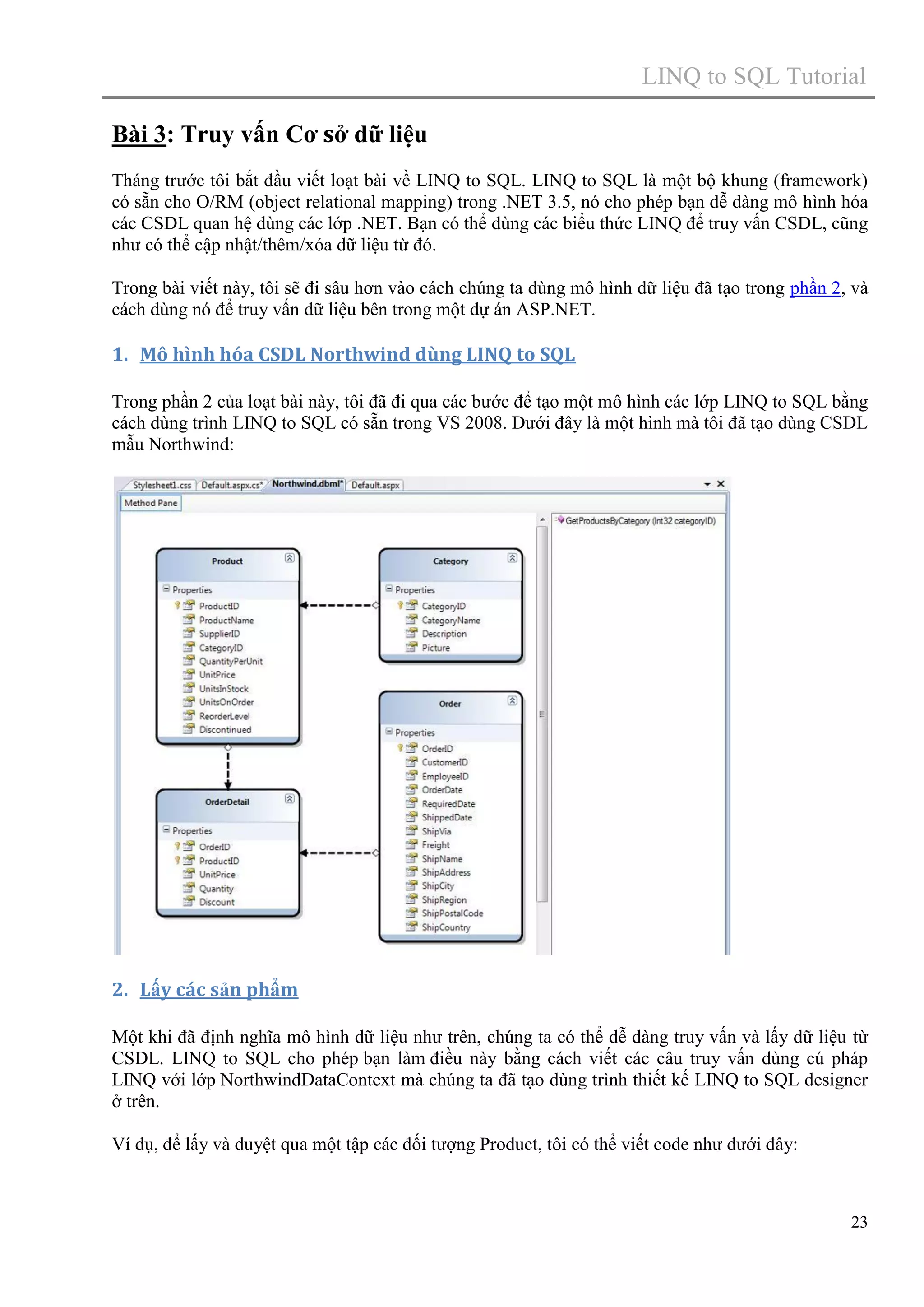 LINQ to SQL Tutorial
Bài 3: Truy vấn Cơ sở dữ liệu
Tháng trước tôi bắt đầu viết loạt bài về LINQ to SQL. LINQ to SQL là một bộ khung (framework)
có sẵn cho O/RM (object relational mapping) trong .NET 3.5, nó cho phép bạn dễ dàng mô hình hóa
các CSDL quan hệ dùng các lớp .NET. Bạn có thể dùng các biểu thức LINQ để truy vấn CSDL, cũng
như có thể cập nhật/thêm/xóa dữ liệu từ đó.
Trong bài viết này, tôi sẽ đi sâu hơn vào cách chúng ta dùng mô hình dữ liệu đã tạo trong phần 2, và
cách dùng nó để truy vấn dữ liệu bên trong một dự án ASP.NET.

1. Mô hình hóa CSDL Northwind dùng LINQ to SQL
Trong phần 2 của loạt bài này, tôi đã đi qua các bước để tạo một mô hình các lớp LINQ to SQL bằng
cách dùng trình LINQ to SQL có sẵn trong VS 2008. Dưới đây là một hình mà tôi đã tạo dùng CSDL
mẫu Northwind:

2. Lấy các sản phẩm
Một khi đã định nghĩa mô hình dữ liệu như trên, chúng ta có thể dễ dàng truy vấn và lấy dữ liệu từ
CSDL. LINQ to SQL cho phép bạn làm điều này bằng cách viết các câu truy vấn dùng cú pháp
LINQ với lớp NorthwindDataContext mà chúng ta đã tạo dùng trình thiết kế LINQ to SQL designer
ở trên.
Ví dụ, để lấy và duyệt qua một tập các đối tượng Product, tôi có thể viết code như dưới đây:

23

 
