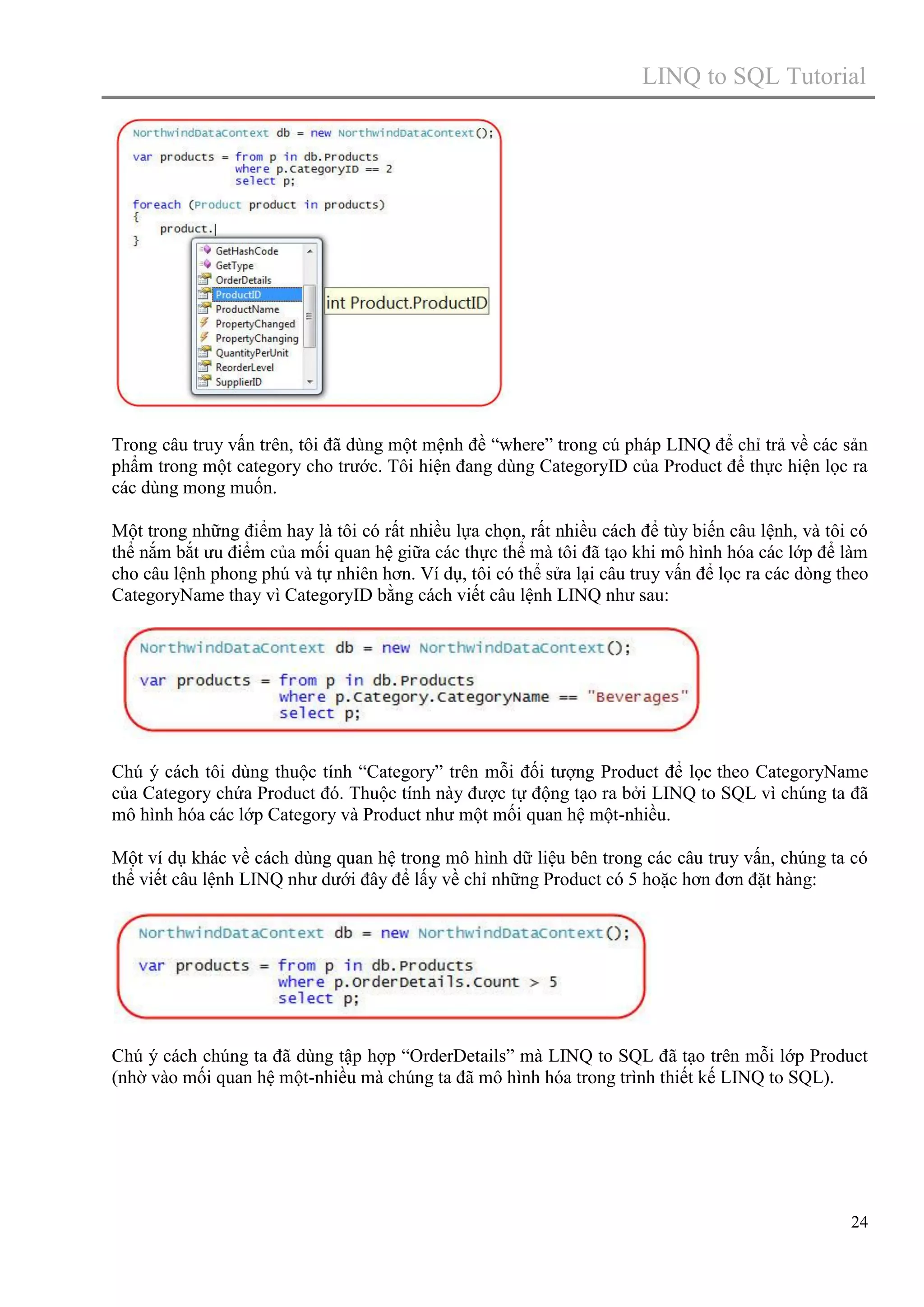 LINQ to SQL Tutorial

Trong câu truy vấn trên, tôi đã dùng một mệnh đề “where” trong cú pháp LINQ để chỉ trả về các sản
phẩm trong một category cho trước. Tôi hiện đang dùng CategoryID của Product để thực hiện lọc ra
các dùng mong muốn.
Một trong những điểm hay là tôi có rất nhiều lựa chọn, rất nhiều cách để tùy biến câu lệnh, và tôi có
thể nắm bắt ưu điểm của mối quan hệ giữa các thực thể mà tôi đã tạo khi mô hình hóa các lớp để làm
cho câu lệnh phong phú và tự nhiên hơn. Ví dụ, tôi có thể sửa lại câu truy vấn để lọc ra các dòng theo
CategoryName thay vì CategoryID bằng cách viết câu lệnh LINQ như sau:

Chú ý cách tôi dùng thuộc tính “Category” trên mỗi đối tượng Product để lọc theo CategoryName
của Category chứa Product đó. Thuộc tính này được tự động tạo ra bởi LINQ to SQL vì chúng ta đã
mô hình hóa các lớp Category và Product như một mối quan hệ một-nhiều.
Một ví dụ khác về cách dùng quan hệ trong mô hình dữ liệu bên trong các câu truy vấn, chúng ta có
thể viết câu lệnh LINQ như dưới đây để lấy về chỉ những Product có 5 hoặc hơn đơn đặt hàng:

Chú ý cách chúng ta đã dùng tập hợp “OrderDetails” mà LINQ to SQL đã tạo trên mỗi lớp Product
(nhờ vào mối quan hệ một-nhiều mà chúng ta đã mô hình hóa trong trình thiết kế LINQ to SQL).

24

 