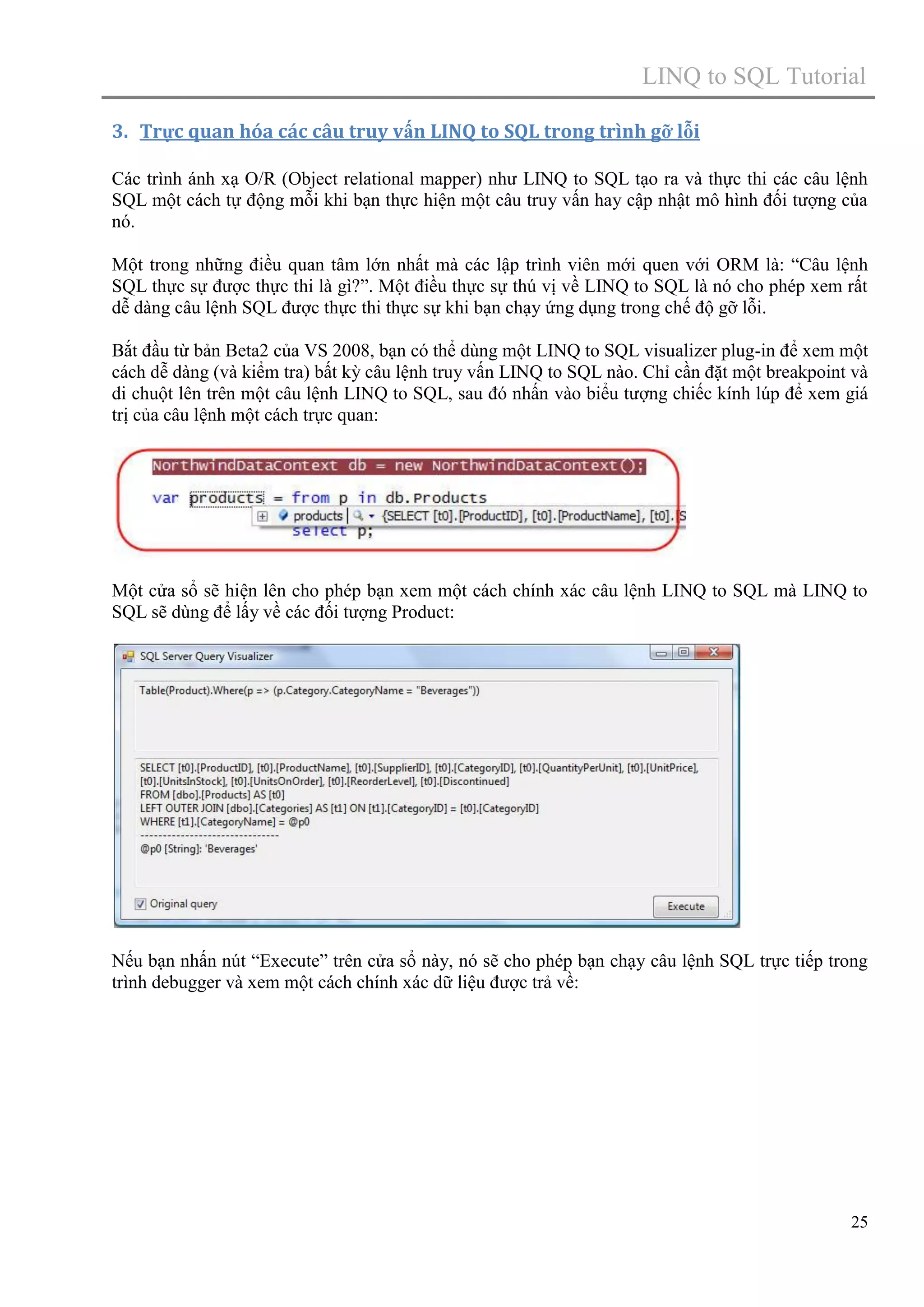 LINQ to SQL Tutorial
3. Trực quan hóa các câu truy vấn LINQ to SQL trong trình gỡ lỗi
Các trình ánh xạ O/R (Object relational mapper) như LINQ to SQL tạo ra và thực thi các câu lệnh
SQL một cách tự động mỗi khi bạn thực hiện một câu truy vấn hay cập nhật mô hình đối tượng của
nó.
Một trong những điều quan tâm lớn nhất mà các lập trình viên mới quen với ORM là: “Câu lệnh
SQL thực sự được thực thi là gì?”. Một điều thực sự thú vị về LINQ to SQL là nó cho phép xem rất
dễ dàng câu lệnh SQL được thực thi thực sự khi bạn chạy ứng dụng trong chế độ gỡ lỗi.
Bắt đầu từ bản Beta2 của VS 2008, bạn có thể dùng một LINQ to SQL visualizer plug-in để xem một
cách dễ dàng (và kiểm tra) bất kỳ câu lệnh truy vấn LINQ to SQL nào. Chỉ cần đặt một breakpoint và
di chuột lên trên một câu lệnh LINQ to SQL, sau đó nhấn vào biểu tượng chiếc kính lúp để xem giá
trị của câu lệnh một cách trực quan:

Một cửa sổ sẽ hiện lên cho phép bạn xem một cách chính xác câu lệnh LINQ to SQL mà LINQ to
SQL sẽ dùng để lấy về các đối tượng Product:

Nếu bạn nhấn nút “Execute” trên cửa sổ này, nó sẽ cho phép bạn chạy câu lệnh SQL trực tiếp trong
trình debugger và xem một cách chính xác dữ liệu được trả về:

25

 