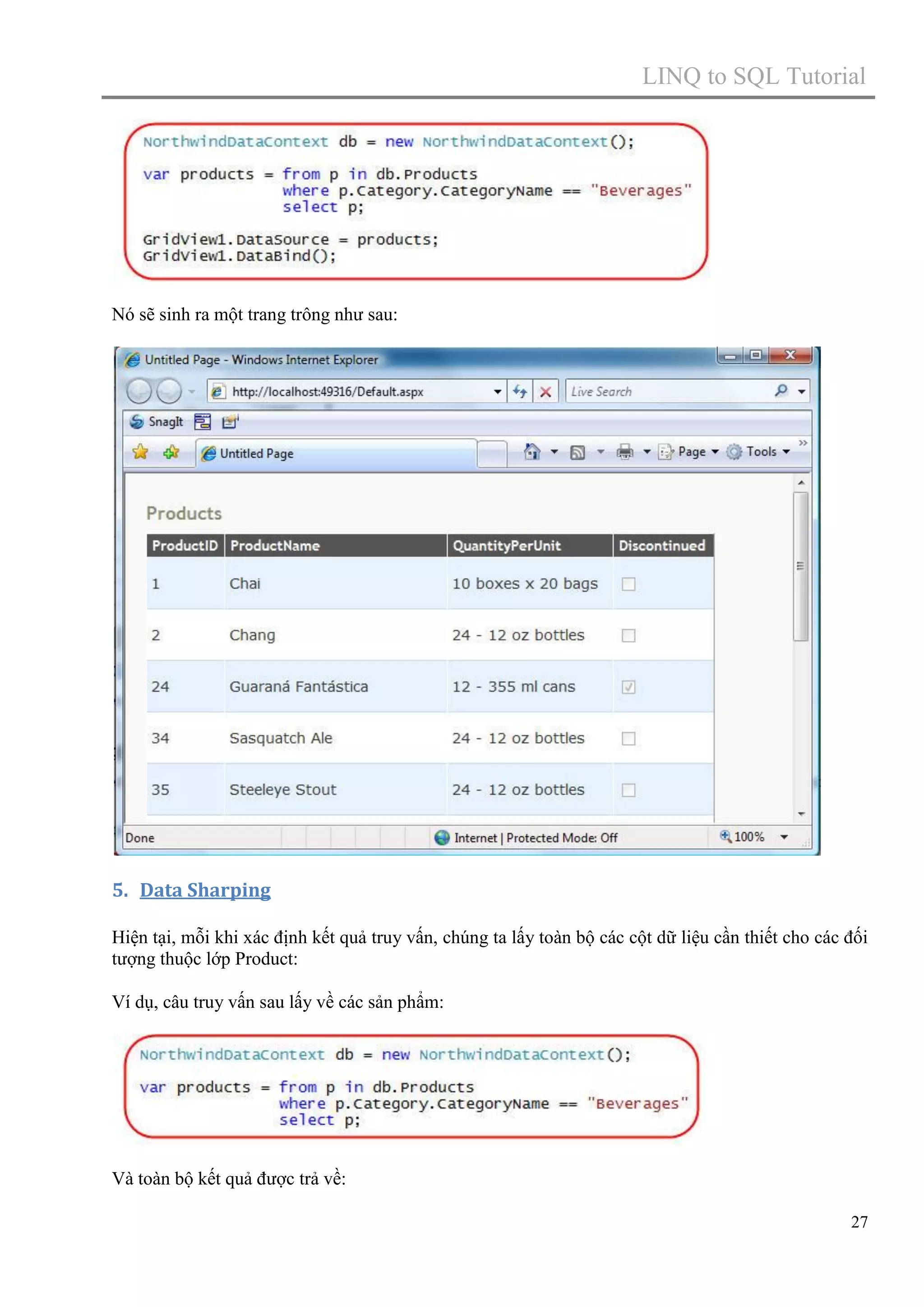 LINQ to SQL Tutorial

Nó sẽ sinh ra một trang trông như sau:

5. Data Sharping
Hiện tại, mỗi khi xác định kết quả truy vấn, chúng ta lấy toàn bộ các cột dữ liệu cần thiết cho các đối
tượng thuộc lớp Product:
Ví dụ, câu truy vấn sau lấy về các sản phẩm:

Và toàn bộ kết quả được trả về:
27

 