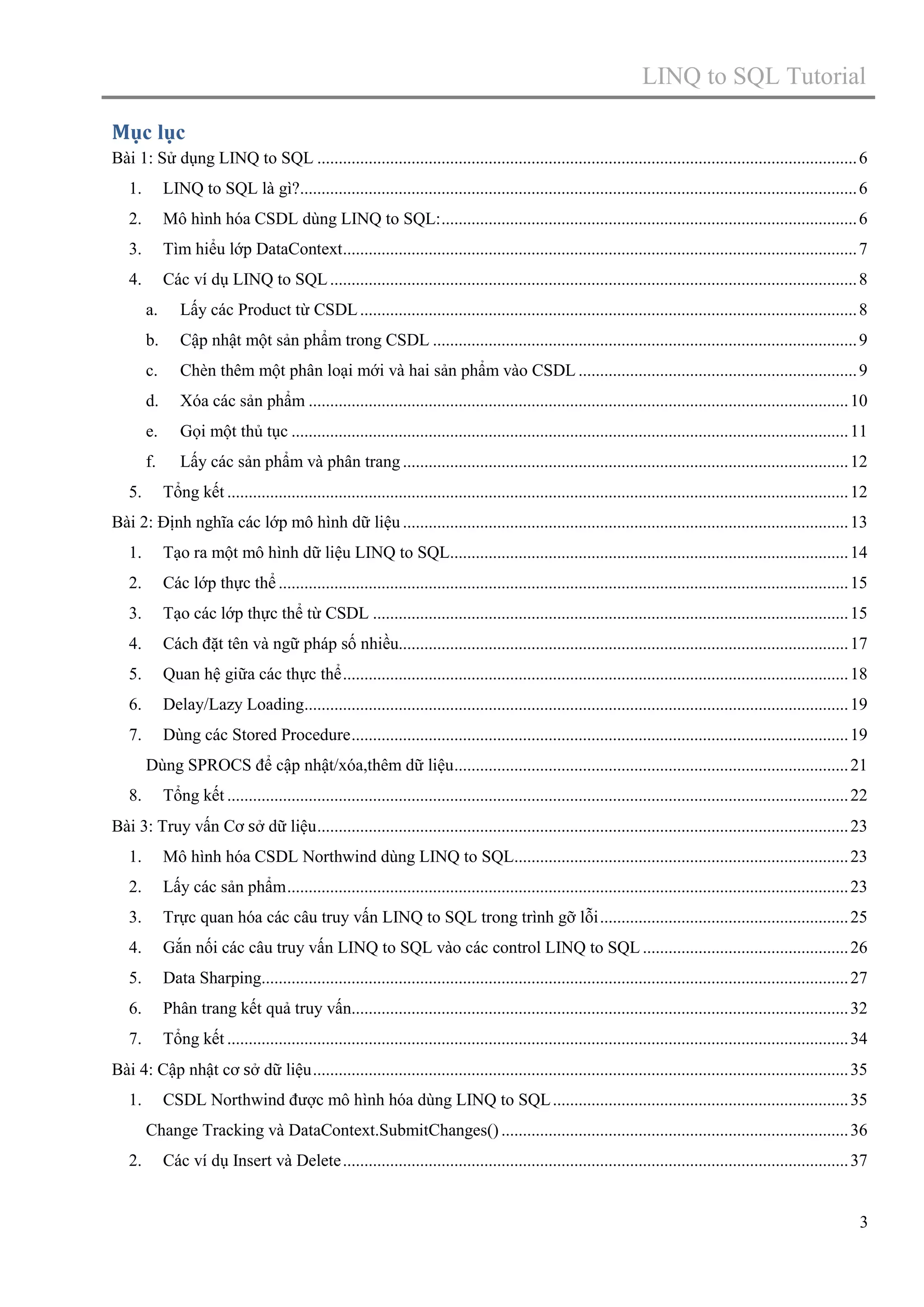 LINQ to SQL Tutorial
Mục lục
Bài 1: Sử dụng LINQ to SQL .............................................................................................................................. 6
1.

LINQ to SQL là gì?.................................................................................................................................. 6

2.

Mô hình hóa CSDL dùng LINQ to SQL: ................................................................................................. 6

3.

Tìm hiểu lớp DataContext ........................................................................................................................ 7

4.

Các ví dụ LINQ to SQL ........................................................................................................................... 8
a.
b.

Cập nhật một sản phẩm trong CSDL ................................................................................................... 9

c.

Chèn thêm một phân loại mới và hai sản phẩm vào CSDL ................................................................. 9

d.

Xóa các sản phẩm .............................................................................................................................. 10

e.

Gọi một thủ tục .................................................................................................................................. 11

f.
5.

Lấy các Product từ CSDL .................................................................................................................... 8

Lấy các sản phẩm và phân trang ........................................................................................................ 12
Tổng kết ................................................................................................................................................. 12

Bài 2: Định nghĩa các lớp mô hình dữ liệu ........................................................................................................ 13
1.

Tạo ra một mô hình dữ liệu LINQ to SQL............................................................................................. 14

2.

Các lớp thực thể ..................................................................................................................................... 15

3.

Tạo các lớp thực thể từ CSDL ............................................................................................................... 15

4.

Cách đặt tên và ngữ pháp số nhiều......................................................................................................... 17

5.

Quan hệ giữa các thực thể ...................................................................................................................... 18

6.

Delay/Lazy Loading............................................................................................................................... 19

7.

Dùng các Stored Procedure .................................................................................................................... 19
Dùng SPROCS để cập nhật/xóa,thêm dữ liệu ............................................................................................ 21

8.

Tổng kết ................................................................................................................................................. 22

Bài 3: Truy vấn Cơ sở dữ liệu ............................................................................................................................ 23
1.

Mô hình hóa CSDL Northwind dùng LINQ to SQL.............................................................................. 23

2.

Lấy các sản phẩm ................................................................................................................................... 23

3.

Trực quan hóa các câu truy vấn LINQ to SQL trong trình gỡ lỗi .......................................................... 25

4.

Gắn nối các câu truy vấn LINQ to SQL vào các control LINQ to SQL ................................................ 26

5.

Data Sharping......................................................................................................................................... 27

6.

Phân trang kết quả truy vấn.................................................................................................................... 32

7.

Tổng kết ................................................................................................................................................. 34

Bài 4: Cập nhật cơ sở dữ liệu ............................................................................................................................. 35
1.

CSDL Northwind được mô hình hóa dùng LINQ to SQL ..................................................................... 35
Change Tracking và DataContext.SubmitChanges() ................................................................................. 36

2.

Các ví dụ Insert và Delete ...................................................................................................................... 37

3

 