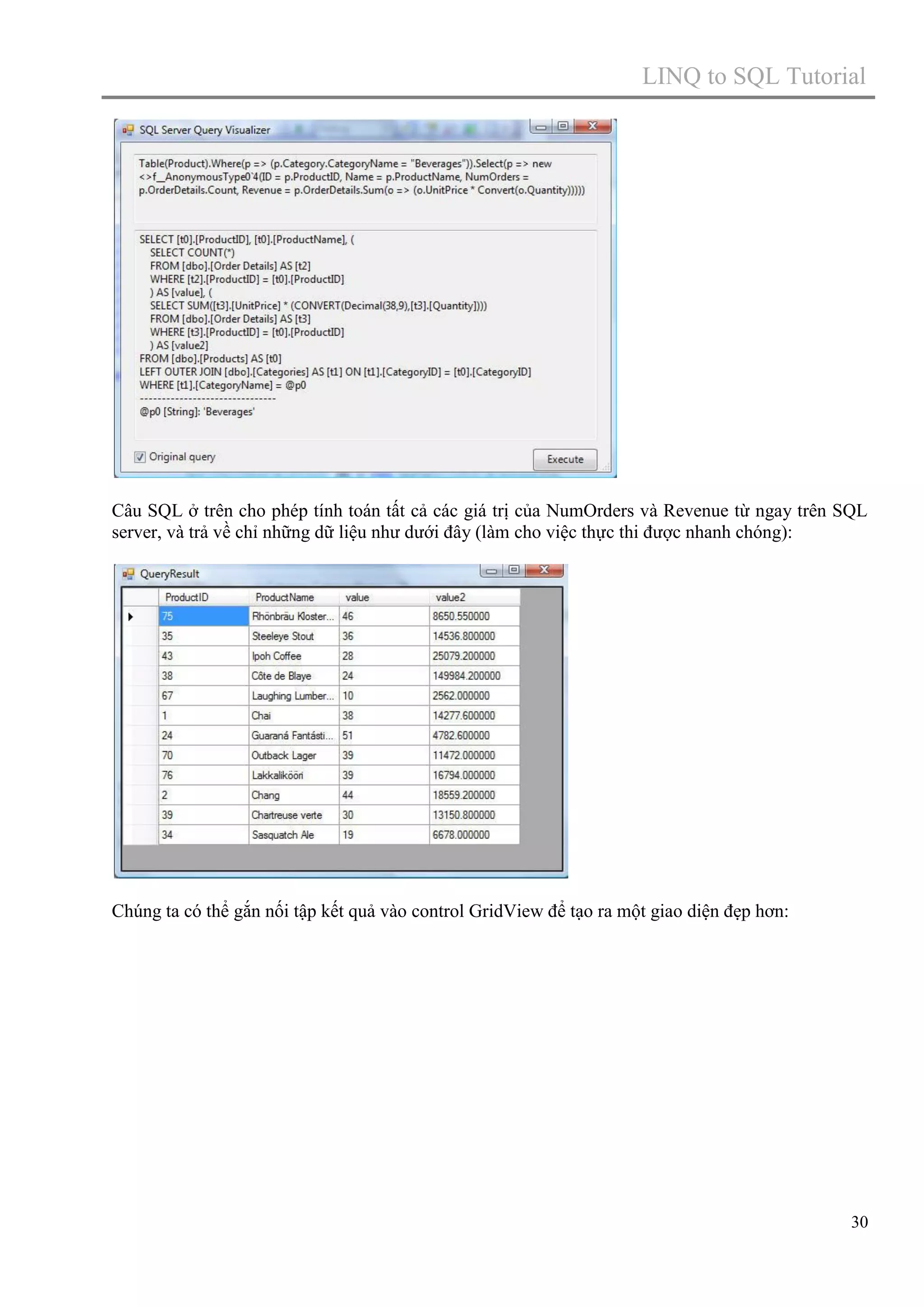 LINQ to SQL Tutorial

Câu SQL ở trên cho phép tính toán tất cả các giá trị của NumOrders và Revenue từ ngay trên SQL
server, và trả về chỉ những dữ liệu như dưới đây (làm cho việc thực thi được nhanh chóng):

Chúng ta có thể gắn nối tập kết quả vào control GridView để tạo ra một giao diện đẹp hơn:

30

 