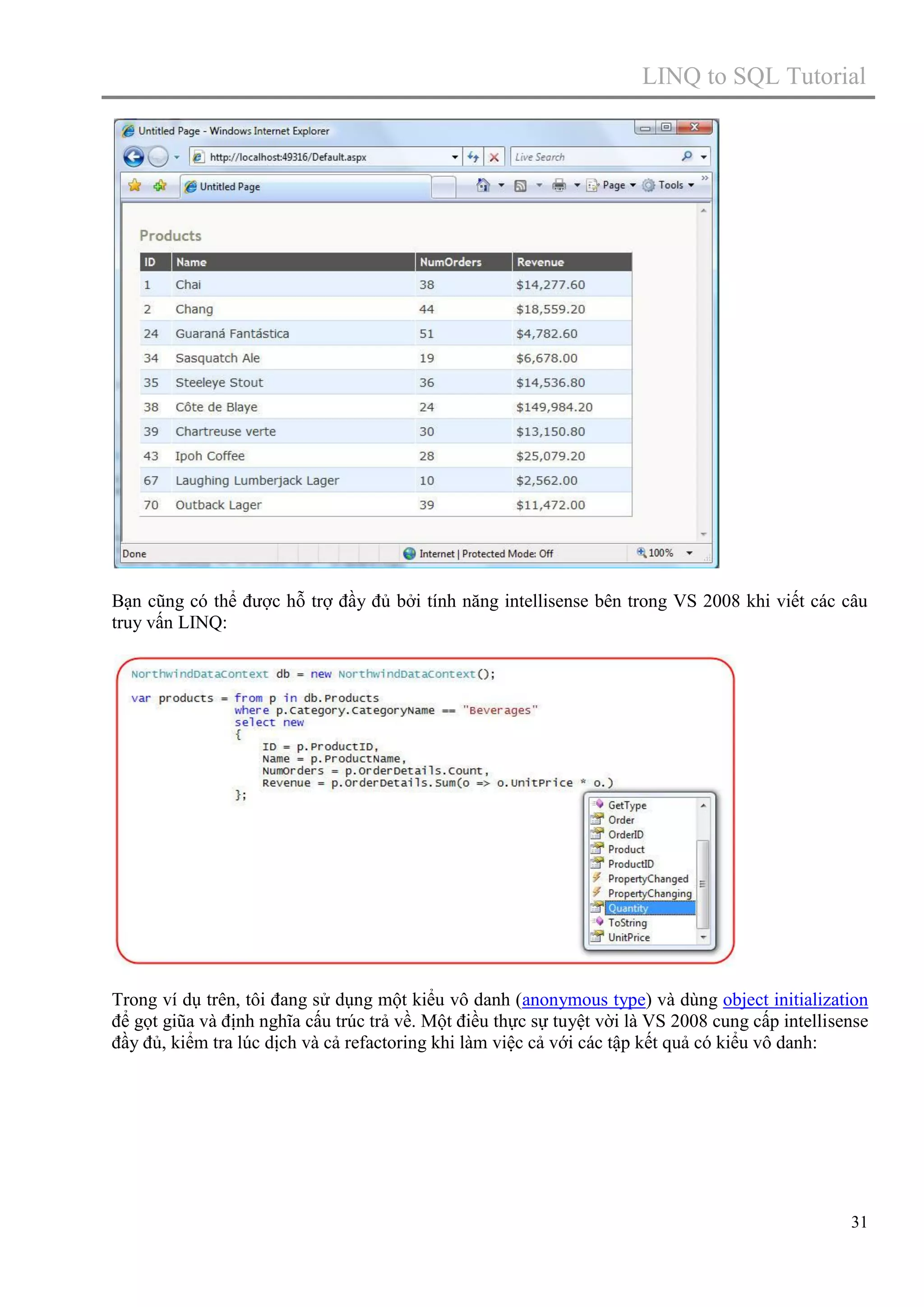 LINQ to SQL Tutorial

Bạn cũng có thể được hỗ trợ đầy đủ bởi tính năng intellisense bên trong VS 2008 khi viết các câu
truy vấn LINQ:

Trong ví dụ trên, tôi đang sử dụng một kiểu vô danh (anonymous type) và dùng object initialization
để gọt giũa và định nghĩa cấu trúc trả về. Một điều thực sự tuyệt vời là VS 2008 cung cấp intellisense
đầy đủ, kiểm tra lúc dịch và cả refactoring khi làm việc cả với các tập kết quả có kiểu vô danh:

31

 