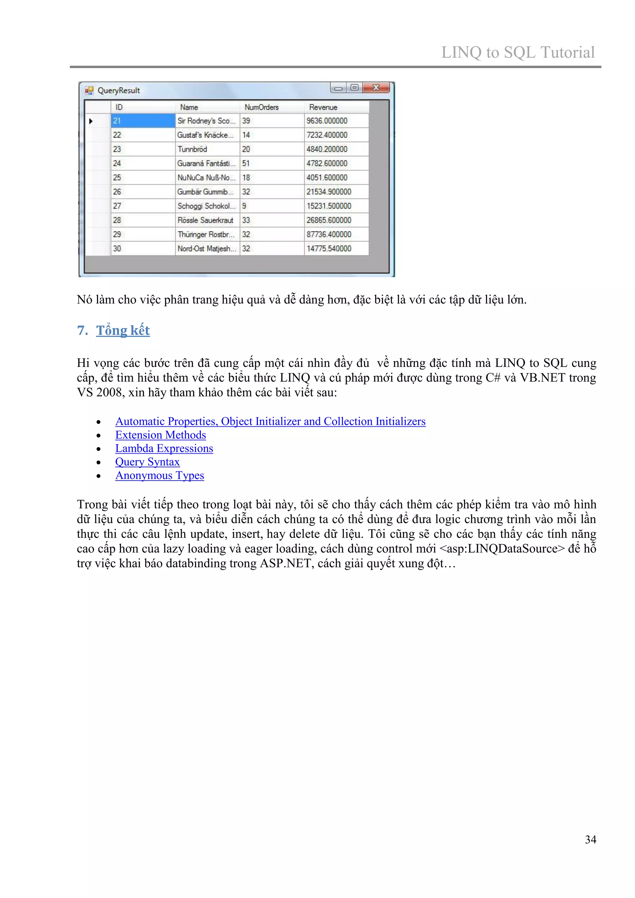 LINQ to SQL Tutorial

Nó làm cho việc phân trang hiệu quả và dễ dàng hơn, đặc biệt là với các tập dữ liệu lớn.

7. Tổng kết
Hi vọng các bước trên đã cung cấp một cái nhìn đầy đủ về những đặc tính mà LINQ to SQL cung
cấp, để tìm hiểu thêm về các biểu thức LINQ và cú pháp mới được dùng trong C# và VB.NET trong
VS 2008, xin hãy tham khảo thêm các bài viết sau:






Automatic Properties, Object Initializer and Collection Initializers
Extension Methods
Lambda Expressions
Query Syntax
Anonymous Types

Trong bài viết tiếp theo trong loạt bài này, tôi sẽ cho thấy cách thêm các phép kiểm tra vào mô hình
dữ liệu của chúng ta, và biểu diễn cách chúng ta có thể dùng để đưa logic chương trình vào mỗi lần
thực thi các câu lệnh update, insert, hay delete dữ liệu. Tôi cũng sẽ cho các bạn thấy các tính năng
cao cấp hơn của lazy loading và eager loading, cách dùng control mới <asp:LINQDataSource> để hỗ
trợ việc khai báo databinding trong ASP.NET, cách giải quyết xung đột…

34

 