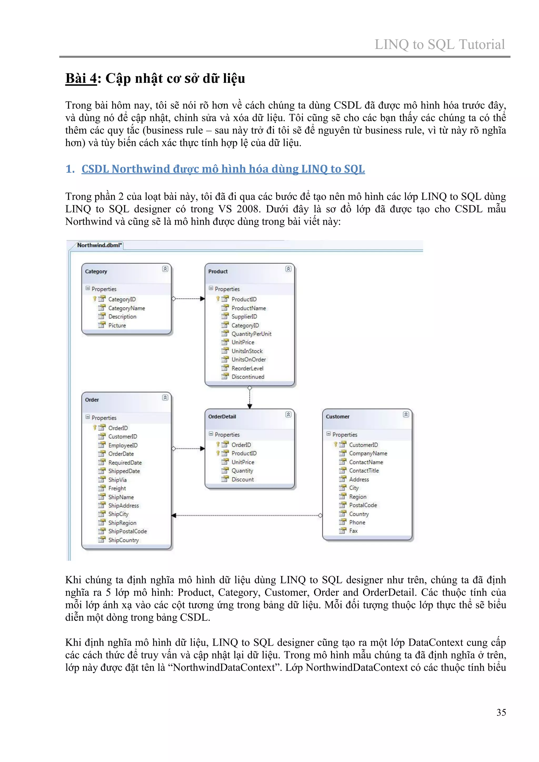 LINQ to SQL Tutorial
Bài 4: Cập nhật cơ sở dữ liệu
Trong bài hôm nay, tôi sẽ nói rõ hơn về cách chúng ta dùng CSDL đã được mô hình hóa trước đây,
và dùng nó để cập nhật, chỉnh sửa và xóa dữ liệu. Tôi cũng sẽ cho các bạn thấy các chúng ta có thể
thêm các quy tắc (business rule – sau này trở đi tôi sẽ để nguyên từ business rule, vì từ này rõ nghĩa
hơn) và tùy biến cách xác thực tính hợp lệ của dữ liệu.

1. CSDL Northwind được mô hình hóa dùng LINQ to SQL
Trong phần 2 của loạt bài này, tôi đã đi qua các bước để tạo nên mô hình các lớp LINQ to SQL dùng
LINQ to SQL designer có trong VS 2008. Dưới đây là sơ đồ lớp đã được tạo cho CSDL mẫu
Northwind và cũng sẽ là mô hình được dùng trong bài viết này:

Khi chúng ta định nghĩa mô hình dữ liệu dùng LINQ to SQL designer như trên, chúng ta đã định
nghĩa ra 5 lớp mô hình: Product, Category, Customer, Order and OrderDetail. Các thuộc tính của
mỗi lớp ánh xạ vào các cột tương ứng trong bảng dữ liệu. Mỗi đối tượng thuộc lớp thực thể sẽ biểu
diễn một dòng trong bảng CSDL.
Khi định nghĩa mô hình dữ liệu, LINQ to SQL designer cũng tạo ra một lớp DataContext cung cấp
các cách thức để truy vấn và cập nhật lại dữ liệu. Trong mô hình mẫu chúng ta đã định nghĩa ở trên,
lớp này được đặt tên là “NorthwindDataContext”. Lớp NorthwindDataContext có các thuộc tính biểu

35

 