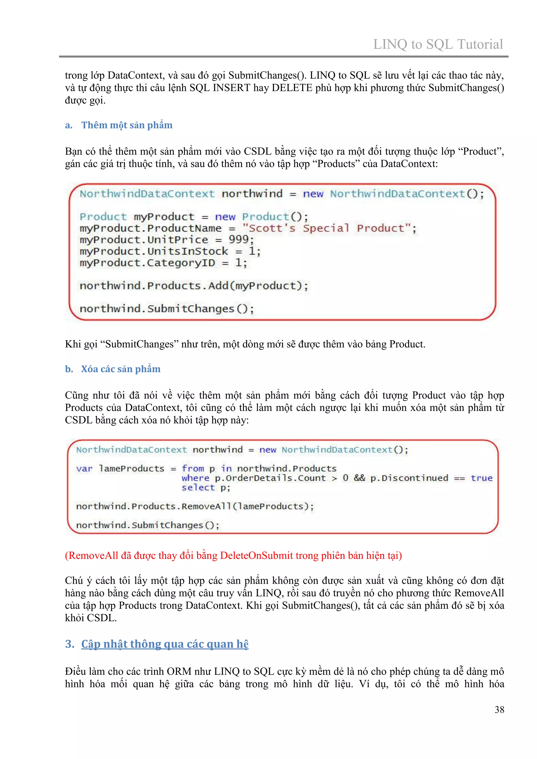 LINQ to SQL Tutorial
trong lớp DataContext, và sau đó gọi SubmitChanges(). LINQ to SQL sẽ lưu vết lại các thao tác này,
và tự động thực thi câu lệnh SQL INSERT hay DELETE phù hợp khi phương thức SubmitChanges()
được gọi.
a. Thêm một sản phẩm

Bạn có thể thêm một sản phẩm mới vào CSDL bằng việc tạo ra một đối tượng thuộc lớp “Product”,
gán các giá trị thuộc tính, và sau đó thêm nó vào tập hợp “Products” của DataContext:

Khi gọi “SubmitChanges” như trên, một dòng mới sẽ được thêm vào bảng Product.
b. Xóa các sản phẩm

Cũng như tôi đã nói về việc thêm một sản phẩm mới bằng cách đổi tượng Product vào tập hợp
Products của DataContext, tôi cũng có thể làm một cách ngược lại khi muốn xóa một sản phẩm từ
CSDL bằng cách xóa nó khỏi tập hợp này:

(RemoveAll đã được thay đổi bằng DeleteOnSubmit trong phiên bản hiện tại)
Chú ý cách tôi lấy một tập hợp các sản phẩm không còn được sản xuất và cũng không có đơn đặt
hàng nào bằng cách dùng một câu truy vấn LINQ, rồi sau đó truyền nó cho phương thức RemoveAll
của tập hợp Products trong DataContext. Khi gọi SubmitChanges(), tất cả các sản phẩm đó sẽ bị xóa
khỏi CSDL.

3. Cập nhật thông qua các quan hệ
Điều làm cho các trình ORM như LINQ to SQL cực kỳ mềm dẻ là nó cho phép chúng ta dễ dàng mô
hình hóa mối quan hệ giữa các bảng trong mô hình dữ liệu. Ví dụ, tôi có thể mô hình hóa
38

 