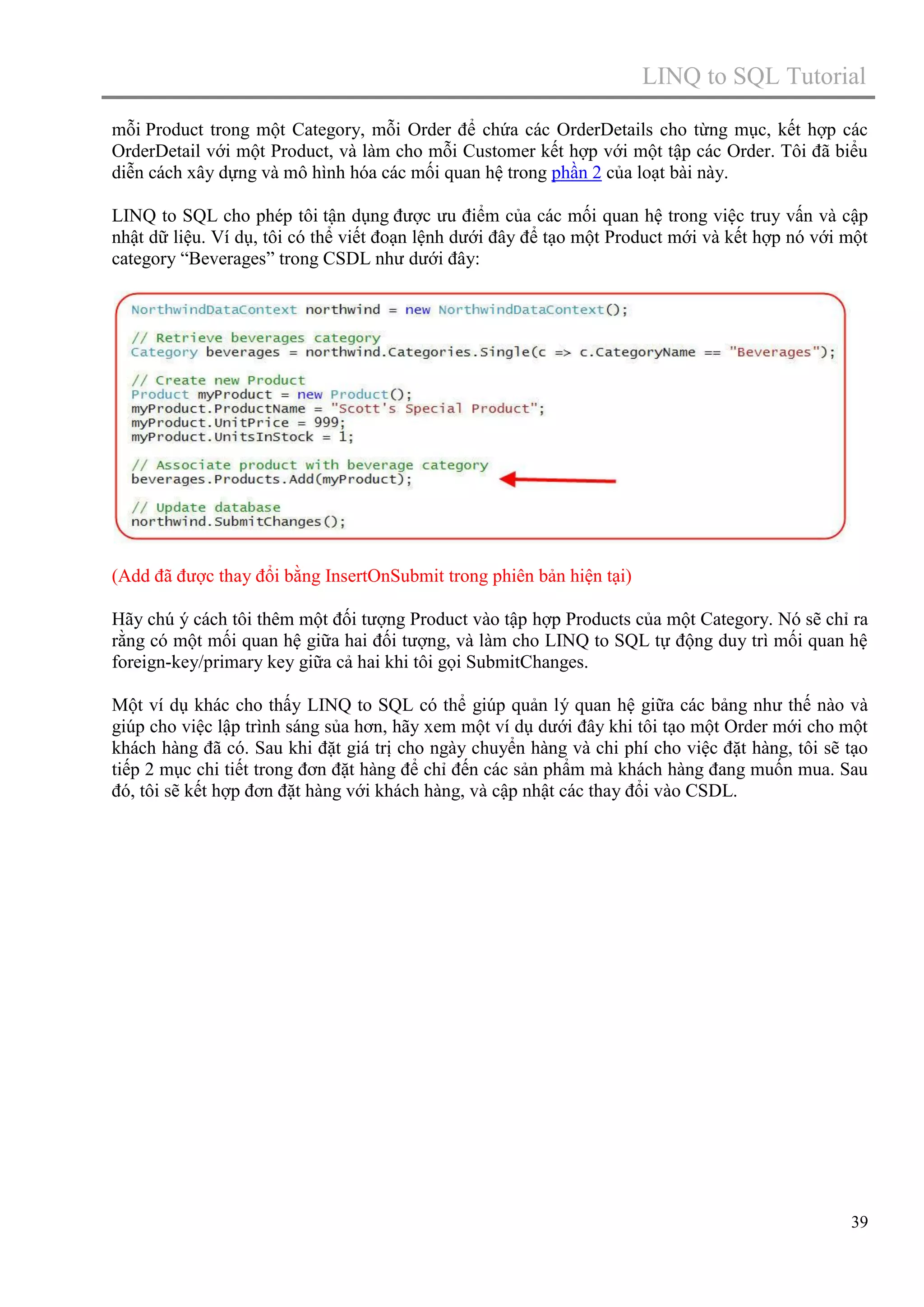 LINQ to SQL Tutorial
mỗi Product trong một Category, mỗi Order để chứa các OrderDetails cho từng mục, kết hợp các
OrderDetail với một Product, và làm cho mỗi Customer kết hợp với một tập các Order. Tôi đã biểu
diễn cách xây dựng và mô hình hóa các mối quan hệ trong phần 2 của loạt bài này.
LINQ to SQL cho phép tôi tận dụng được ưu điểm của các mối quan hệ trong việc truy vấn và cập
nhật dữ liệu. Ví dụ, tôi có thể viết đoạn lệnh dưới đây để tạo một Product mới và kết hợp nó với một
category “Beverages” trong CSDL như dưới đây:

(Add đã được thay đổi bằng InsertOnSubmit trong phiên bản hiện tại)
Hãy chú ý cách tôi thêm một đối tượng Product vào tập hợp Products của một Category. Nó sẽ chỉ ra
rằng có một mối quan hệ giữa hai đối tượng, và làm cho LINQ to SQL tự động duy trì mối quan hệ
foreign-key/primary key giữa cả hai khi tôi gọi SubmitChanges.
Một ví dụ khác cho thấy LINQ to SQL có thể giúp quản lý quan hệ giữa các bảng như thế nào và
giúp cho việc lập trình sáng sủa hơn, hãy xem một ví dụ dưới đây khi tôi tạo một Order mới cho một
khách hàng đã có. Sau khi đặt giá trị cho ngày chuyển hàng và chi phí cho việc đặt hàng, tôi sẽ tạo
tiếp 2 mục chi tiết trong đơn đặt hàng để chỉ đến các sản phẩm mà khách hàng đang muốn mua. Sau
đó, tôi sẽ kết hợp đơn đặt hàng với khách hàng, và cập nhật các thay đổi vào CSDL.

39

 