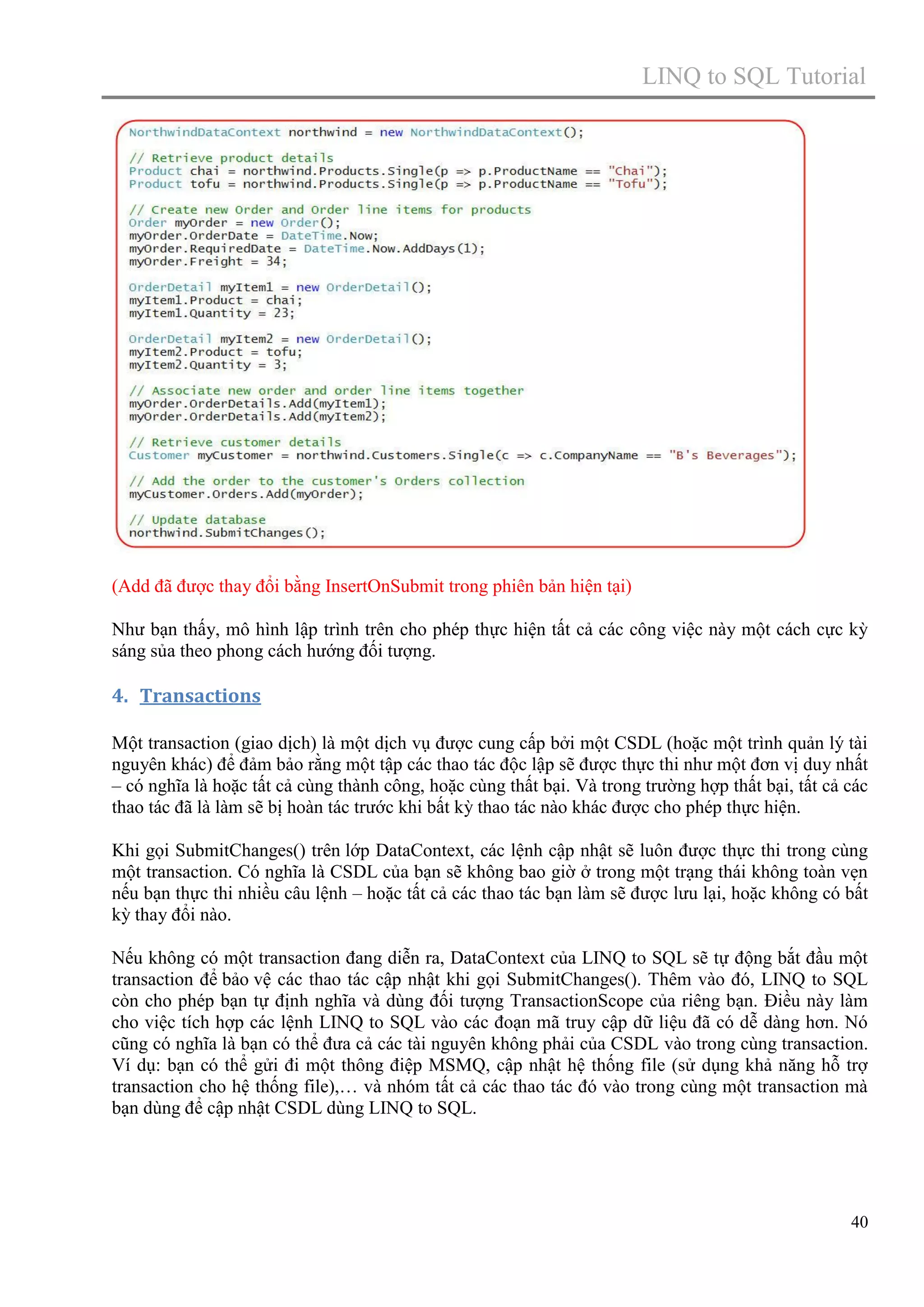 LINQ to SQL Tutorial

(Add đã được thay đổi bằng InsertOnSubmit trong phiên bản hiện tại)
Như bạn thấy, mô hình lập trình trên cho phép thực hiện tất cả các công việc này một cách cực kỳ
sáng sủa theo phong cách hướng đối tượng.

4. Transactions
Một transaction (giao dịch) là một dịch vụ được cung cấp bởi một CSDL (hoặc một trình quản lý tài
nguyên khác) để đảm bảo rằng một tập các thao tác độc lập sẽ được thực thi như một đơn vị duy nhất
– có nghĩa là hoặc tất cả cùng thành công, hoặc cùng thất bại. Và trong trường hợp thất bại, tất cả các
thao tác đã là làm sẽ bị hoàn tác trước khi bất kỳ thao tác nào khác được cho phép thực hiện.
Khi gọi SubmitChanges() trên lớp DataContext, các lệnh cập nhật sẽ luôn được thực thi trong cùng
một transaction. Có nghĩa là CSDL của bạn sẽ không bao giờ ở trong một trạng thái không toàn vẹn
nếu bạn thực thi nhiều câu lệnh – hoặc tất cả các thao tác bạn làm sẽ được lưu lại, hoặc không có bất
kỳ thay đổi nào.
Nếu không có một transaction đang diễn ra, DataContext của LINQ to SQL sẽ tự động bắt đầu một
transaction để bảo vệ các thao tác cập nhật khi gọi SubmitChanges(). Thêm vào đó, LINQ to SQL
còn cho phép bạn tự định nghĩa và dùng đối tượng TransactionScope của riêng bạn. Điều này làm
cho việc tích hợp các lệnh LINQ to SQL vào các đoạn mã truy cập dữ liệu đã có dễ dàng hơn. Nó
cũng có nghĩa là bạn có thể đưa cả các tài nguyên không phải của CSDL vào trong cùng transaction.
Ví dụ: bạn có thể gửi đi một thông điệp MSMQ, cập nhật hệ thống file (sử dụng khả năng hỗ trợ
transaction cho hệ thống file),… và nhóm tất cả các thao tác đó vào trong cùng một transaction mà
bạn dùng để cập nhật CSDL dùng LINQ to SQL.

40

 