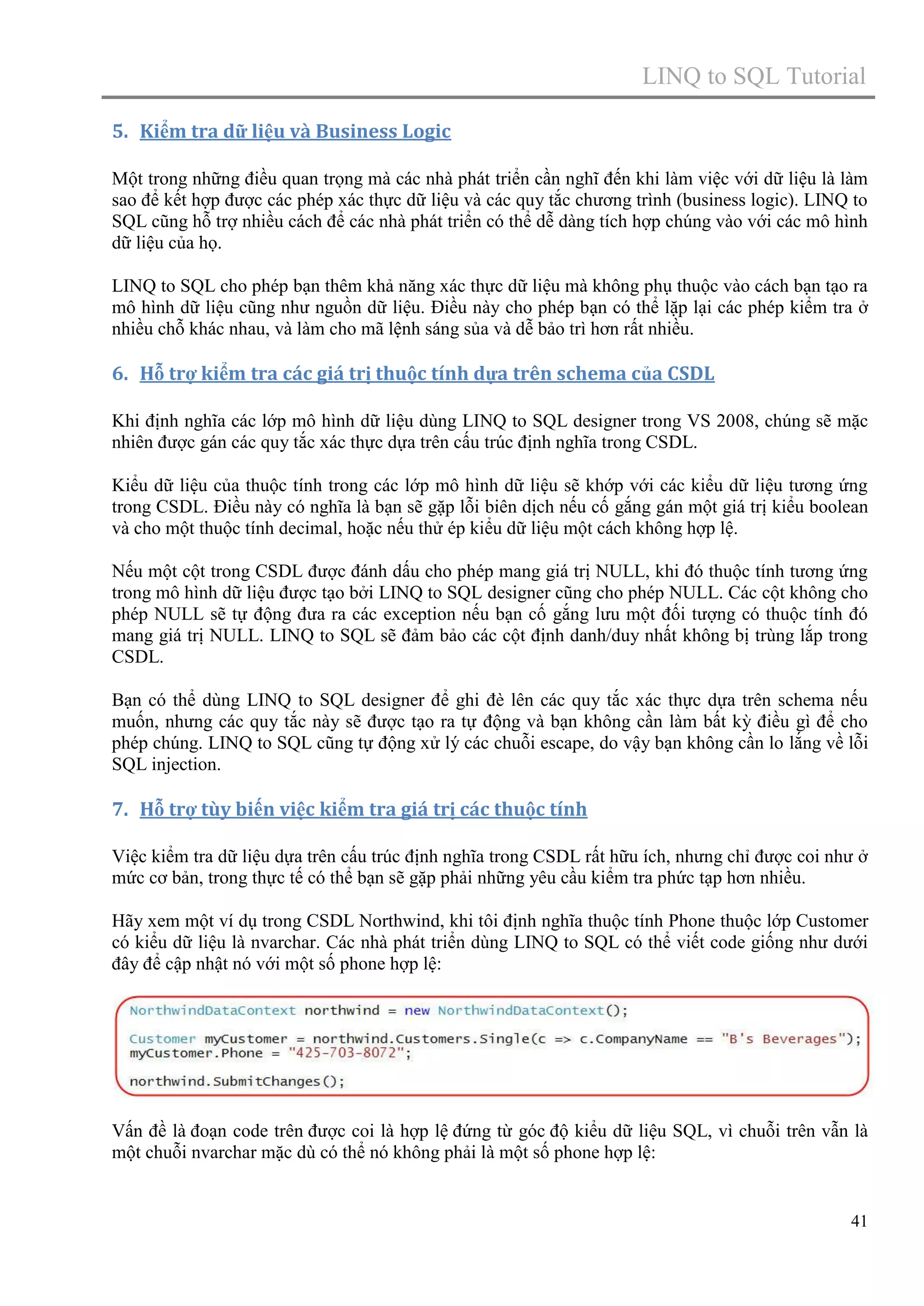 LINQ to SQL Tutorial
5. Kiểm tra dữ liệu và Business Logic
Một trong những điều quan trọng mà các nhà phát triển cần nghĩ đến khi làm việc với dữ liệu là làm
sao để kết hợp được các phép xác thực dữ liệu và các quy tắc chương trình (business logic). LINQ to
SQL cũng hỗ trợ nhiều cách để các nhà phát triển có thể dễ dàng tích hợp chúng vào với các mô hình
dữ liệu của họ.
LINQ to SQL cho phép bạn thêm khả năng xác thực dữ liệu mà không phụ thuộc vào cách bạn tạo ra
mô hình dữ liệu cũng như nguồn dữ liệu. Điều này cho phép bạn có thể lặp lại các phép kiểm tra ở
nhiều chỗ khác nhau, và làm cho mã lệnh sáng sủa và dễ bảo trì hơn rất nhiều.

6. Hỗ trợ kiểm tra các giá trị thuộc tính dựa trên schema của CSDL
Khi định nghĩa các lớp mô hình dữ liệu dùng LINQ to SQL designer trong VS 2008, chúng sẽ mặc
nhiên được gán các quy tắc xác thực dựa trên cấu trúc định nghĩa trong CSDL.
Kiểu dữ liệu của thuộc tính trong các lớp mô hình dữ liệu sẽ khớp với các kiểu dữ liệu tương ứng
trong CSDL. Điều này có nghĩa là bạn sẽ gặp lỗi biên dịch nếu cố gắng gán một giá trị kiểu boolean
và cho một thuộc tính decimal, hoặc nếu thử ép kiểu dữ liệu một cách không hợp lệ.
Nếu một cột trong CSDL được đánh dấu cho phép mang giá trị NULL, khi đó thuộc tính tương ứng
trong mô hình dữ liệu được tạo bởi LINQ to SQL designer cũng cho phép NULL. Các cột không cho
phép NULL sẽ tự động đưa ra các exception nếu bạn cố gắng lưu một đối tượng có thuộc tính đó
mang giá trị NULL. LINQ to SQL sẽ đảm bảo các cột định danh/duy nhất không bị trùng lắp trong
CSDL.
Bạn có thể dùng LINQ to SQL designer để ghi đè lên các quy tắc xác thực dựa trên schema nếu
muốn, nhưng các quy tắc này sẽ được tạo ra tự động và bạn không cần làm bất kỳ điều gì để cho
phép chúng. LINQ to SQL cũng tự động xử lý các chuỗi escape, do vậy bạn không cần lo lắng về lỗi
SQL injection.

7. Hỗ trợ tùy biến việc kiểm tra giá trị các thuộc tính
Việc kiểm tra dữ liệu dựa trên cấu trúc định nghĩa trong CSDL rất hữu ích, nhưng chỉ được coi như ở
mức cơ bản, trong thực tế có thể bạn sẽ gặp phải những yêu cầu kiểm tra phức tạp hơn nhiều.
Hãy xem một ví dụ trong CSDL Northwind, khi tôi định nghĩa thuộc tính Phone thuộc lớp Customer
có kiểu dữ liệu là nvarchar. Các nhà phát triển dùng LINQ to SQL có thể viết code giống như dưới
đây để cập nhật nó với một số phone hợp lệ:

Vấn đề là đoạn code trên được coi là hợp lệ đứng từ góc độ kiểu dữ liệu SQL, vì chuỗi trên vẫn là
một chuỗi nvarchar mặc dù có thể nó không phải là một số phone hợp lệ:

41

 