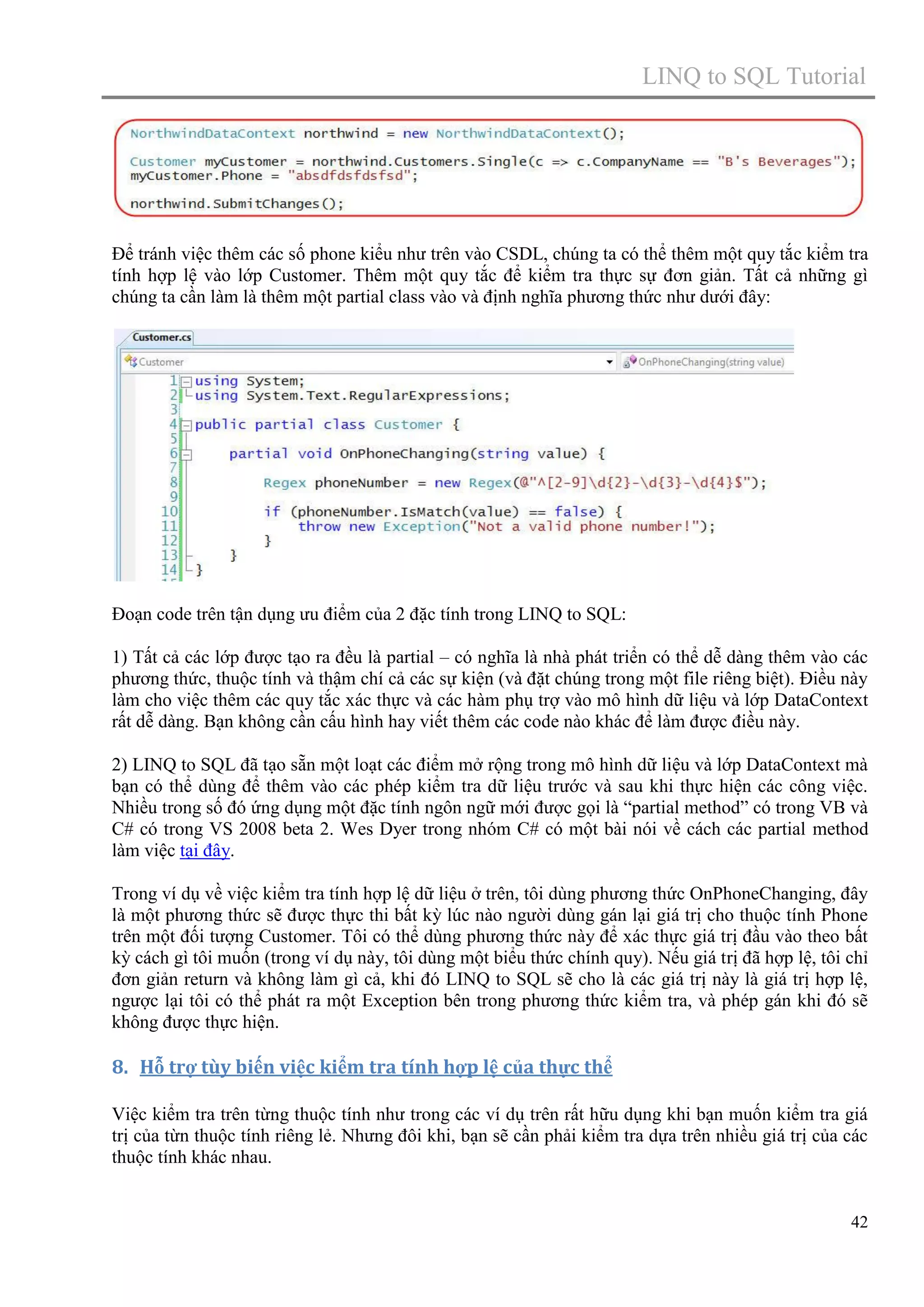 LINQ to SQL Tutorial

Để tránh việc thêm các số phone kiểu như trên vào CSDL, chúng ta có thể thêm một quy tắc kiểm tra
tính hợp lệ vào lớp Customer. Thêm một quy tắc để kiểm tra thực sự đơn giản. Tất cả những gì
chúng ta cần làm là thêm một partial class vào và định nghĩa phương thức như dưới đây:

Đoạn code trên tận dụng ưu điểm của 2 đặc tính trong LINQ to SQL:
1) Tất cả các lớp được tạo ra đều là partial – có nghĩa là nhà phát triển có thể dễ dàng thêm vào các
phương thức, thuộc tính và thậm chí cả các sự kiện (và đặt chúng trong một file riêng biệt). Điều này
làm cho việc thêm các quy tắc xác thực và các hàm phụ trợ vào mô hình dữ liệu và lớp DataContext
rất dễ dàng. Bạn không cần cấu hình hay viết thêm các code nào khác để làm được điều này.
2) LINQ to SQL đã tạo sẵn một loạt các điểm mở rộng trong mô hình dữ liệu và lớp DataContext mà
bạn có thể dùng để thêm vào các phép kiểm tra dữ liệu trước và sau khi thực hiện các công việc.
Nhiều trong số đó ứng dụng một đặc tính ngôn ngữ mới được gọi là “partial method” có trong VB và
C# có trong VS 2008 beta 2. Wes Dyer trong nhóm C# có một bài nói về cách các partial method
làm việc tại đây.
Trong ví dụ về việc kiểm tra tính hợp lệ dữ liệu ở trên, tôi dùng phương thức OnPhoneChanging, đây
là một phương thức sẽ được thực thi bất kỳ lúc nào người dùng gán lại giá trị cho thuộc tính Phone
trên một đối tượng Customer. Tôi có thể dùng phương thức này để xác thực giá trị đầu vào theo bất
kỳ cách gì tôi muốn (trong ví dụ này, tôi dùng một biểu thức chính quy). Nếu giá trị đã hợp lệ, tôi chỉ
đơn giản return và không làm gì cả, khi đó LINQ to SQL sẽ cho là các giá trị này là giá trị hợp lệ,
ngược lại tôi có thể phát ra một Exception bên trong phương thức kiểm tra, và phép gán khi đó sẽ
không được thực hiện.

8. Hỗ trợ tùy biến việc kiểm tra tính hợp lệ của thực thể
Việc kiểm tra trên từng thuộc tính như trong các ví dụ trên rất hữu dụng khi bạn muốn kiểm tra giá
trị của từn thuộc tính riêng lẻ. Nhưng đôi khi, bạn sẽ cần phải kiểm tra dựa trên nhiều giá trị của các
thuộc tính khác nhau.

42

 
