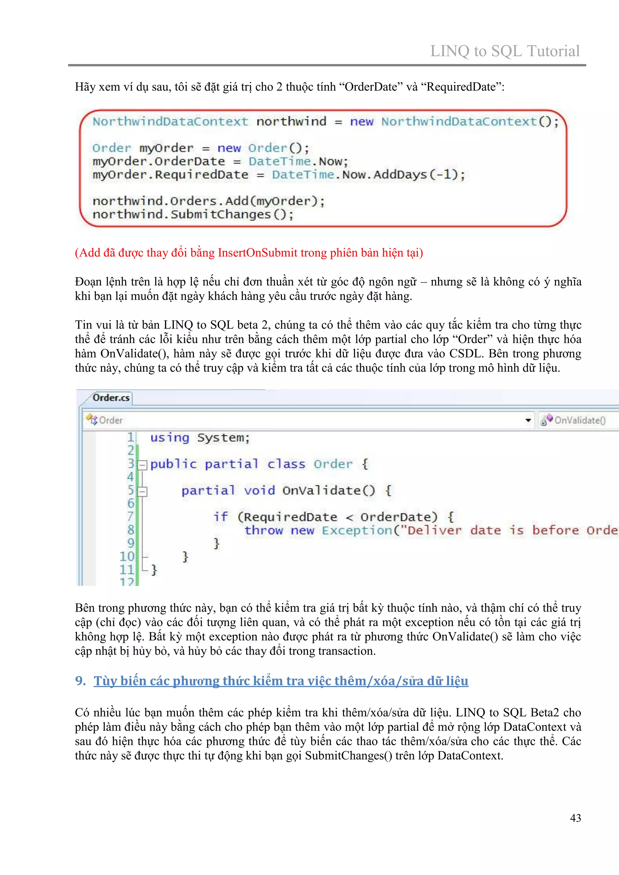LINQ to SQL Tutorial
Hãy xem ví dụ sau, tôi sẽ đặt giá trị cho 2 thuộc tính “OrderDate” và “RequiredDate”:

(Add đã được thay đổi bằng InsertOnSubmit trong phiên bản hiện tại)
Đoạn lệnh trên là hợp lệ nếu chỉ đơn thuần xét từ góc độ ngôn ngữ – nhưng sẽ là không có ý nghĩa
khi bạn lại muốn đặt ngày khách hàng yêu cầu trước ngày đặt hàng.
Tin vui là từ bản LINQ to SQL beta 2, chúng ta có thể thêm vào các quy tắc kiểm tra cho từng thực
thể để tránh các lỗi kiểu như trên bằng cách thêm một lớp partial cho lớp “Order” và hiện thực hóa
hàm OnValidate(), hàm này sẽ được gọi trước khi dữ liệu được đưa vào CSDL. Bên trong phương
thức này, chúng ta có thể truy cập và kiểm tra tất cả các thuộc tính của lớp trong mô hình dữ liệu.

Bên trong phương thức này, bạn có thể kiểm tra giá trị bất kỳ thuộc tính nào, và thậm chí có thể truy
cập (chỉ đọc) vào các đối tượng liên quan, và có thể phát ra một exception nếu có tồn tại các giá trị
không hợp lệ. Bất kỳ một exception nào được phát ra từ phương thức OnValidate() sẽ làm cho việc
cập nhật bị hủy bỏ, và hủy bỏ các thay đổi trong transaction.

9. Tùy biến các phương thức kiểm tra việc thêm/xóa/sửa dữ liệu
Có nhiều lúc bạn muốn thêm các phép kiểm tra khi thêm/xóa/sửa dữ liệu. LINQ to SQL Beta2 cho
phép làm điều này bằng cách cho phép bạn thêm vào một lớp partial để mở rộng lớp DataContext và
sau đó hiện thực hóa các phương thức để tùy biến các thao tác thêm/xóa/sửa cho các thực thể. Các
thức này sẽ được thực thi tự động khi bạn gọi SubmitChanges() trên lớp DataContext.

43

 