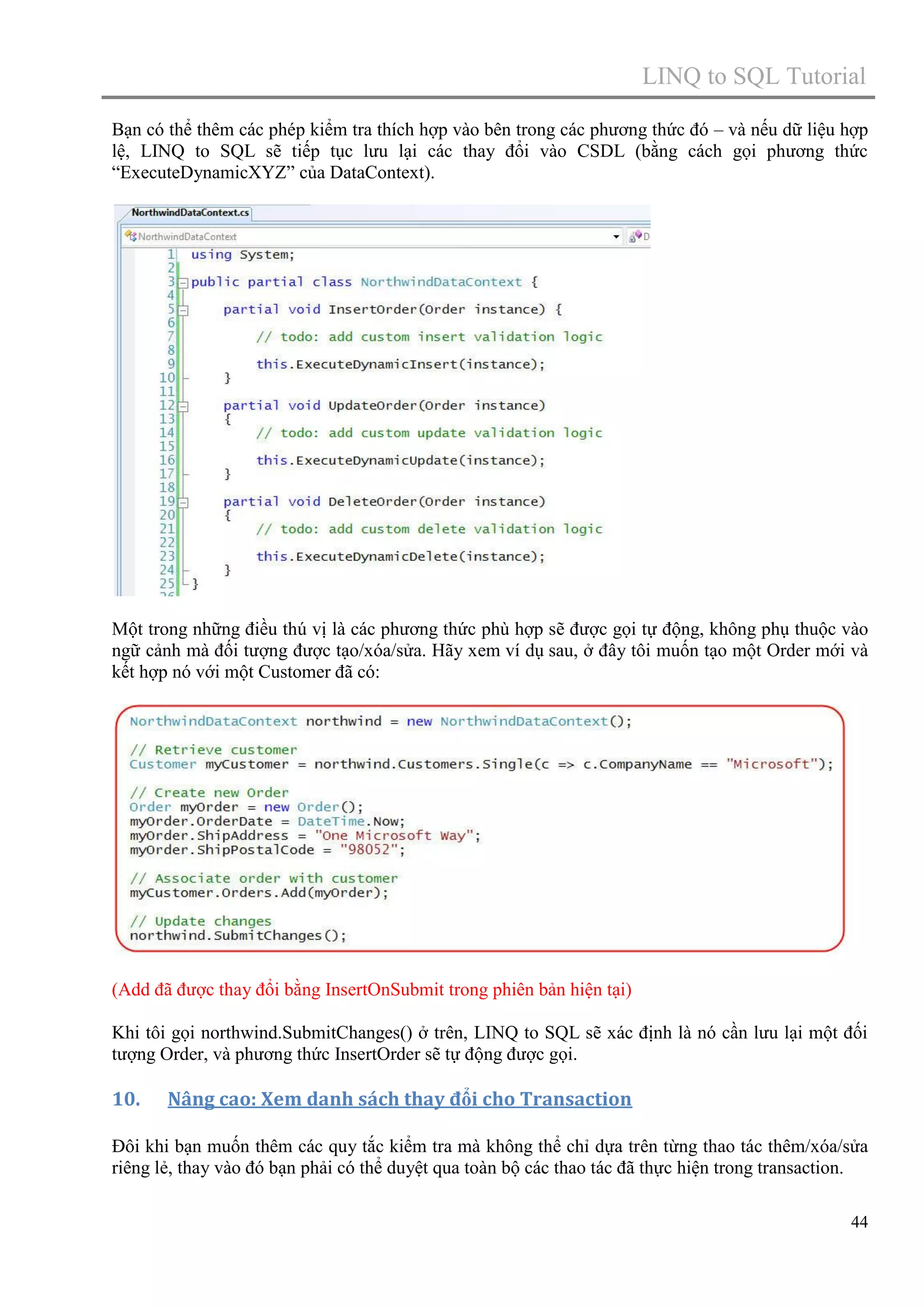 LINQ to SQL Tutorial
Bạn có thể thêm các phép kiểm tra thích hợp vào bên trong các phương thức đó – và nếu dữ liệu hợp
lệ, LINQ to SQL sẽ tiếp tục lưu lại các thay đổi vào CSDL (bằng cách gọi phương thức
“ExecuteDynamicXYZ” của DataContext).

Một trong những điều thú vị là các phương thức phù hợp sẽ được gọi tự động, không phụ thuộc vào
ngữ cảnh mà đối tượng được tạo/xóa/sửa. Hãy xem ví dụ sau, ở đây tôi muốn tạo một Order mới và
kết hợp nó với một Customer đã có:

(Add đã được thay đổi bằng InsertOnSubmit trong phiên bản hiện tại)
Khi tôi gọi northwind.SubmitChanges() ở trên, LINQ to SQL sẽ xác định là nó cần lưu lại một đối
tượng Order, và phương thức InsertOrder sẽ tự động được gọi.

10.

Nâng cao: Xem danh sách thay đổi cho Transaction

Đôi khi bạn muốn thêm các quy tắc kiểm tra mà không thể chỉ dựa trên từng thao tác thêm/xóa/sửa
riêng lẻ, thay vào đó bạn phải có thể duyệt qua toàn bộ các thao tác đã thực hiện trong transaction.
44

 