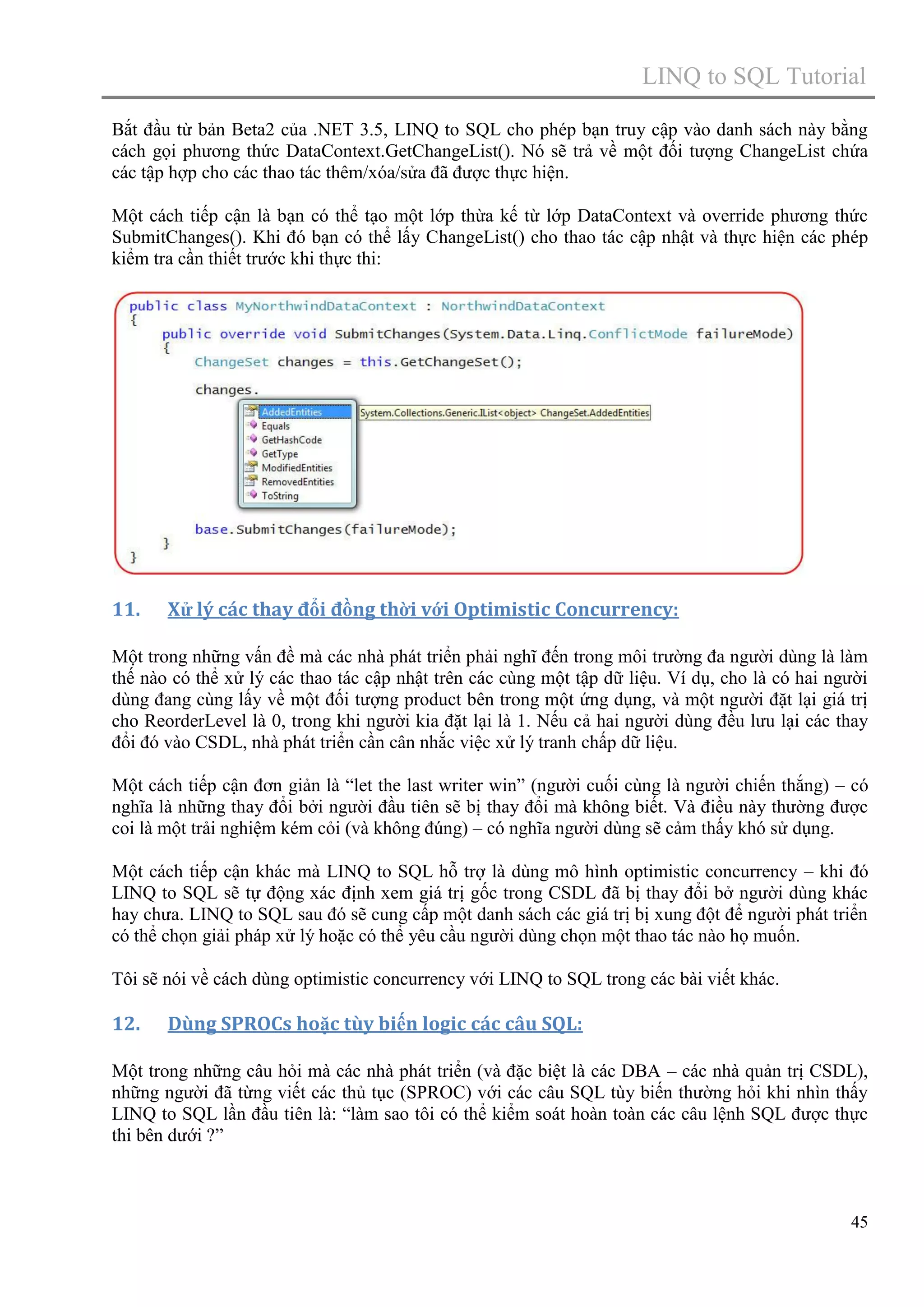 LINQ to SQL Tutorial
Bắt đầu từ bản Beta2 của .NET 3.5, LINQ to SQL cho phép bạn truy cập vào danh sách này bằng
cách gọi phương thức DataContext.GetChangeList(). Nó sẽ trả về một đối tượng ChangeList chứa
các tập hợp cho các thao tác thêm/xóa/sửa đã được thực hiện.
Một cách tiếp cận là bạn có thể tạo một lớp thừa kế từ lớp DataContext và override phương thức
SubmitChanges(). Khi đó bạn có thể lấy ChangeList() cho thao tác cập nhật và thực hiện các phép
kiểm tra cần thiết trước khi thực thi:

11.

Xử lý các thay đổi đồng thời với Optimistic Concurrency:

Một trong những vấn đề mà các nhà phát triển phải nghĩ đến trong môi trường đa người dùng là làm
thế nào có thể xử lý các thao tác cập nhật trên các cùng một tập dữ liệu. Ví dụ, cho là có hai người
dùng đang cùng lấy về một đối tượng product bên trong một ứng dụng, và một người đặt lại giá trị
cho ReorderLevel là 0, trong khi người kia đặt lại là 1. Nếu cả hai người dùng đều lưu lại các thay
đổi đó vào CSDL, nhà phát triển cần cân nhắc việc xử lý tranh chấp dữ liệu.
Một cách tiếp cận đơn giản là “let the last writer win” (người cuối cùng là người chiến thắng) – có
nghĩa là những thay đổi bởi người đầu tiên sẽ bị thay đổi mà không biết. Và điều này thường được
coi là một trải nghiệm kém cỏi (và không đúng) – có nghĩa người dùng sẽ cảm thấy khó sử dụng.
Một cách tiếp cận khác mà LINQ to SQL hỗ trợ là dùng mô hình optimistic concurrency – khi đó
LINQ to SQL sẽ tự động xác định xem giá trị gốc trong CSDL đã bị thay đổi bở người dùng khác
hay chưa. LINQ to SQL sau đó sẽ cung cấp một danh sách các giá trị bị xung đột để người phát triển
có thể chọn giải pháp xử lý hoặc có thể yêu cầu người dùng chọn một thao tác nào họ muốn.
Tôi sẽ nói về cách dùng optimistic concurrency với LINQ to SQL trong các bài viết khác.

12.

Dùng SPROCs hoặc tùy biến logic các câu SQL:

Một trong những câu hỏi mà các nhà phát triển (và đặc biệt là các DBA – các nhà quản trị CSDL),
những người đã từng viết các thủ tục (SPROC) với các câu SQL tùy biến thường hỏi khi nhìn thấy
LINQ to SQL lần đầu tiên là: “làm sao tôi có thể kiểm soát hoàn toàn các câu lệnh SQL được thực
thi bên dưới ?”

45

 
