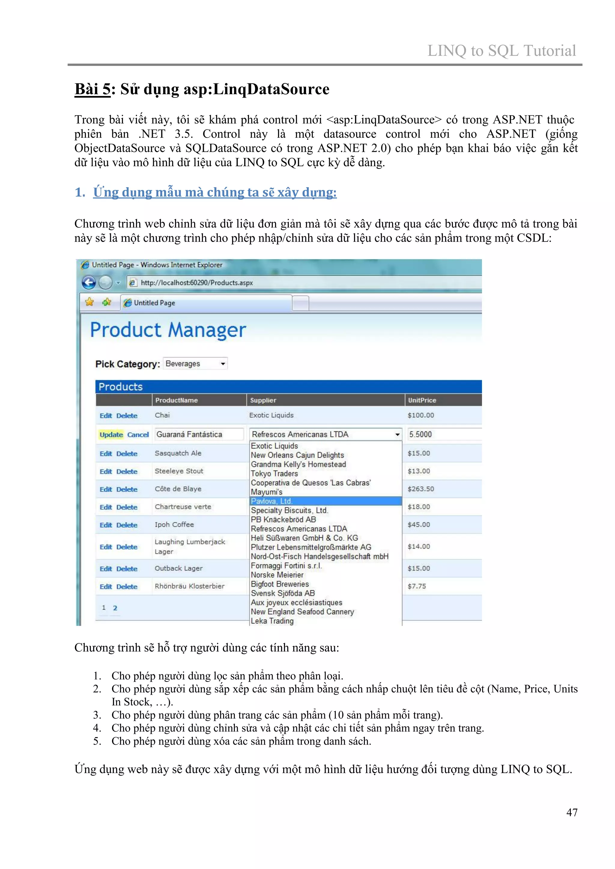 LINQ to SQL Tutorial
Bài 5: Sử dụng asp:LinqDataSource
Trong bài viết này, tôi sẽ khám phá control mới <asp:LinqDataSource> có trong ASP.NET thuộc
phiên bản .NET 3.5. Control này là một datasource control mới cho ASP.NET (giống
ObjectDataSource và SQLDataSource có trong ASP.NET 2.0) cho phép bạn khai báo việc gắn kết
dữ liệu vào mô hình dữ liệu của LINQ to SQL cực kỳ dễ dàng.

1. Ứng dụng mẫu mà chúng ta sẽ xây dựng:
Chương trình web chỉnh sửa dữ liệu đơn giản mà tôi sẽ xây dựng qua các bước được mô tả trong bài
này sẽ là một chương trình cho phép nhập/chỉnh sửa dữ liệu cho các sản phẩm trong một CSDL:

Chương trình sẽ hỗ trợ người dùng các tính năng sau:
1. Cho phép người dùng lọc sản phẩm theo phân loại.
2. Cho phép người dùng sắp xếp các sản phẩm bằng cách nhấp chuột lên tiêu đề cột (Name, Price, Units
In Stock, …).
3. Cho phép người dùng phân trang các sản phẩm (10 sản phẩm mỗi trang).
4. Cho phép người dùng chỉnh sửa và cập nhật các chi tiết sản phẩm ngay trên trang.
5. Cho phép người dùng xóa các sản phẩm trong danh sách.

Ứng dụng web này sẽ được xây dựng với một mô hình dữ liệu hướng đối tượng dùng LINQ to SQL.

47

 