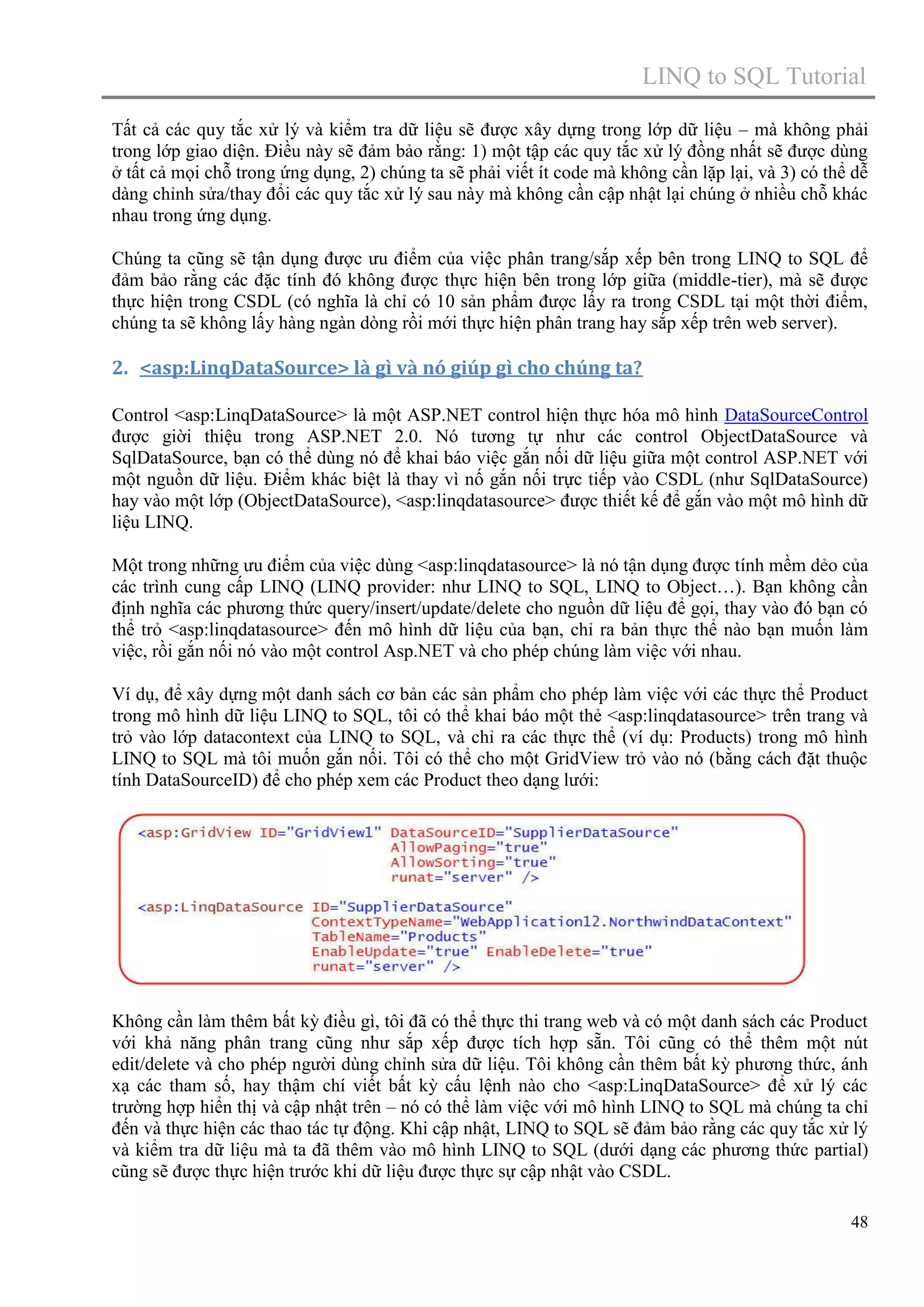 LINQ to SQL Tutorial
Tất cả các quy tắc xử lý và kiểm tra dữ liệu sẽ được xây dựng trong lớp dữ liệu – mà không phải
trong lớp giao diện. Điều này sẽ đảm bảo rằng: 1) một tập các quy tắc xử lý đồng nhất sẽ được dùng
ở tất cả mọi chỗ trong ứng dụng, 2) chúng ta sẽ phải viết ít code mà không cần lặp lại, và 3) có thể dễ
dàng chỉnh sửa/thay đổi các quy tắc xử lý sau này mà không cần cập nhật lại chúng ở nhiều chỗ khác
nhau trong ứng dụng.
Chúng ta cũng sẽ tận dụng được ưu điểm của việc phân trang/sắp xếp bên trong LINQ to SQL để
đảm bảo rằng các đặc tính đó không được thực hiện bên trong lớp giữa (middle-tier), mà sẽ được
thực hiện trong CSDL (có nghĩa là chỉ có 10 sản phẩm được lấy ra trong CSDL tại một thời điểm,
chúng ta sẽ không lấy hàng ngàn dòng rồi mới thực hiện phân trang hay sắp xếp trên web server).

2. <asp:LinqDataSource> là gì và nó giúp gì cho chúng ta?
Control <asp:LinqDataSource> là một ASP.NET control hiện thực hóa mô hình DataSourceControl
được giời thiệu trong ASP.NET 2.0. Nó tương tự như các control ObjectDataSource và
SqlDataSource, bạn có thể dùng nó để khai báo việc gắn nối dữ liệu giữa một control ASP.NET với
một nguồn dữ liệu. Điểm khác biệt là thay vì nố gắn nối trực tiếp vào CSDL (như SqlDataSource)
hay vào một lớp (ObjectDataSource), <asp:linqdatasource> được thiết kế để gắn vào một mô hình dữ
liệu LINQ.
Một trong những ưu điểm của việc dùng <asp:linqdatasource> là nó tận dụng được tính mềm dẻo của
các trình cung cấp LINQ (LINQ provider: như LINQ to SQL, LINQ to Object…). Bạn không cần
định nghĩa các phương thức query/insert/update/delete cho nguồn dữ liệu để gọi, thay vào đó bạn có
thể trỏ <asp:linqdatasource> đến mô hình dữ liệu của bạn, chỉ ra bản thực thể nào bạn muốn làm
việc, rồi gắn nối nó vào một control Asp.NET và cho phép chúng làm việc với nhau.
Ví dụ, để xây dựng một danh sách cơ bản các sản phẩm cho phép làm việc với các thực thể Product
trong mô hình dữ liệu LINQ to SQL, tôi có thể khai báo một thẻ <asp:linqdatasource> trên trang và
trỏ vào lớp datacontext của LINQ to SQL, và chỉ ra các thực thể (ví dụ: Products) trong mô hình
LINQ to SQL mà tôi muốn gắn nối. Tôi có thể cho một GridView trỏ vào nó (bằng cách đặt thuộc
tính DataSourceID) để cho phép xem các Product theo dạng lưới:

Không cần làm thêm bất kỳ điều gì, tôi đã có thể thực thi trang web và có một danh sách các Product
với khả năng phân trang cũng như sắp xếp được tích hợp sẵn. Tôi cũng có thể thêm một nút
edit/delete và cho phép người dùng chỉnh sửa dữ liệu. Tôi không cần thêm bất kỳ phương thức, ánh
xạ các tham số, hay thậm chí viết bất kỳ cấu lệnh nào cho <asp:LinqDataSource> để xử lý các
trường hợp hiển thị và cập nhật trên – nó có thể làm việc với mô hình LINQ to SQL mà chúng ta chỉ
đến và thực hiện các thao tác tự động. Khi cập nhật, LINQ to SQL sẽ đảm bảo rằng các quy tắc xử lý
và kiểm tra dữ liệu mà ta đã thêm vào mô hình LINQ to SQL (dưới dạng các phương thức partial)
cũng sẽ được thực hiện trước khi dữ liệu được thực sự cập nhật vào CSDL.
48

 