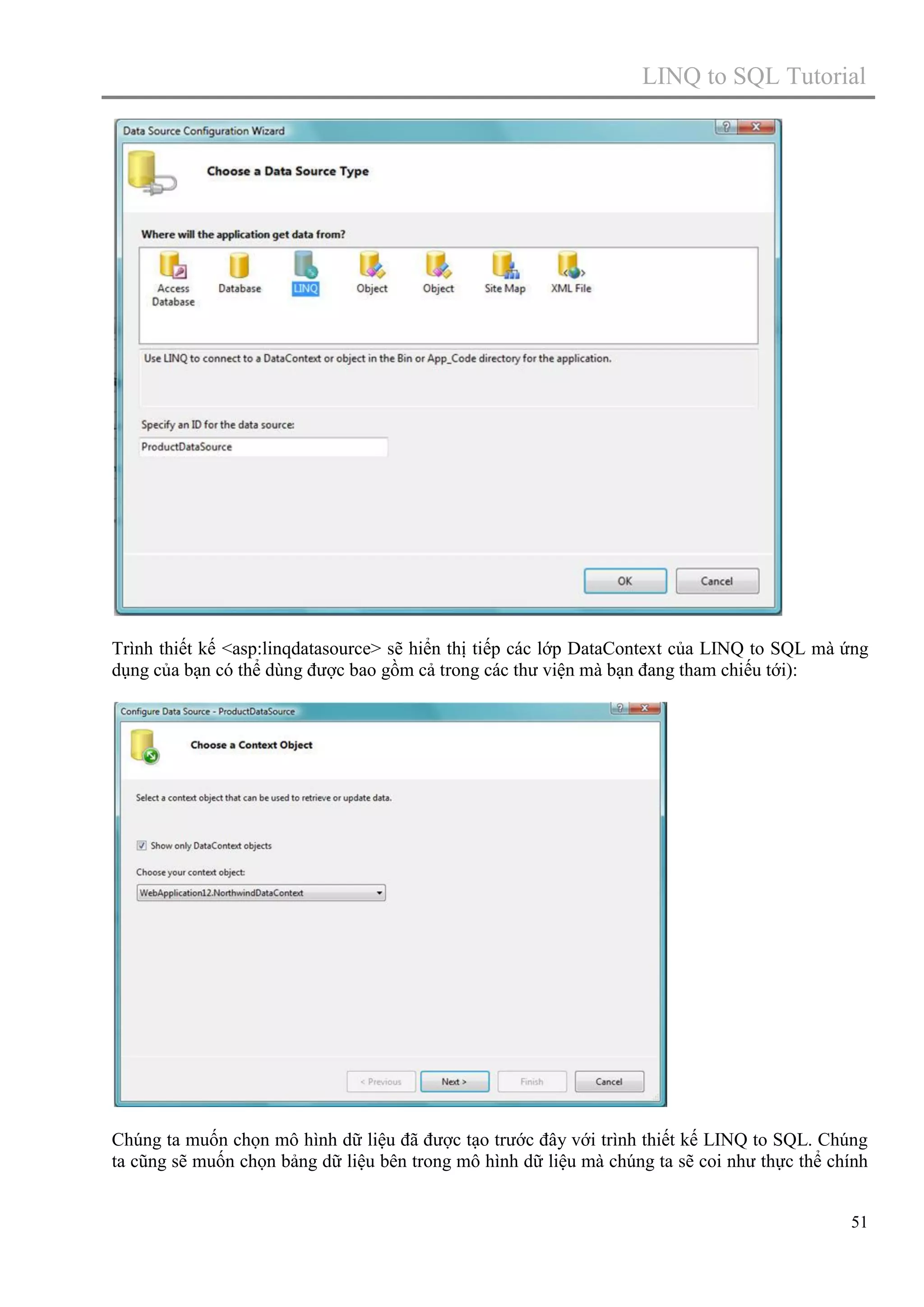 LINQ to SQL Tutorial

Trình thiết kế <asp:linqdatasource> sẽ hiển thị tiếp các lớp DataContext của LINQ to SQL mà ứng
dụng của bạn có thể dùng được bao gồm cả trong các thư viện mà bạn đang tham chiếu tới):

Chúng ta muốn chọn mô hình dữ liệu đã được tạo trước đây với trình thiết kế LINQ to SQL. Chúng
ta cũng sẽ muốn chọn bảng dữ liệu bên trong mô hình dữ liệu mà chúng ta sẽ coi như thực thể chính
51

 
