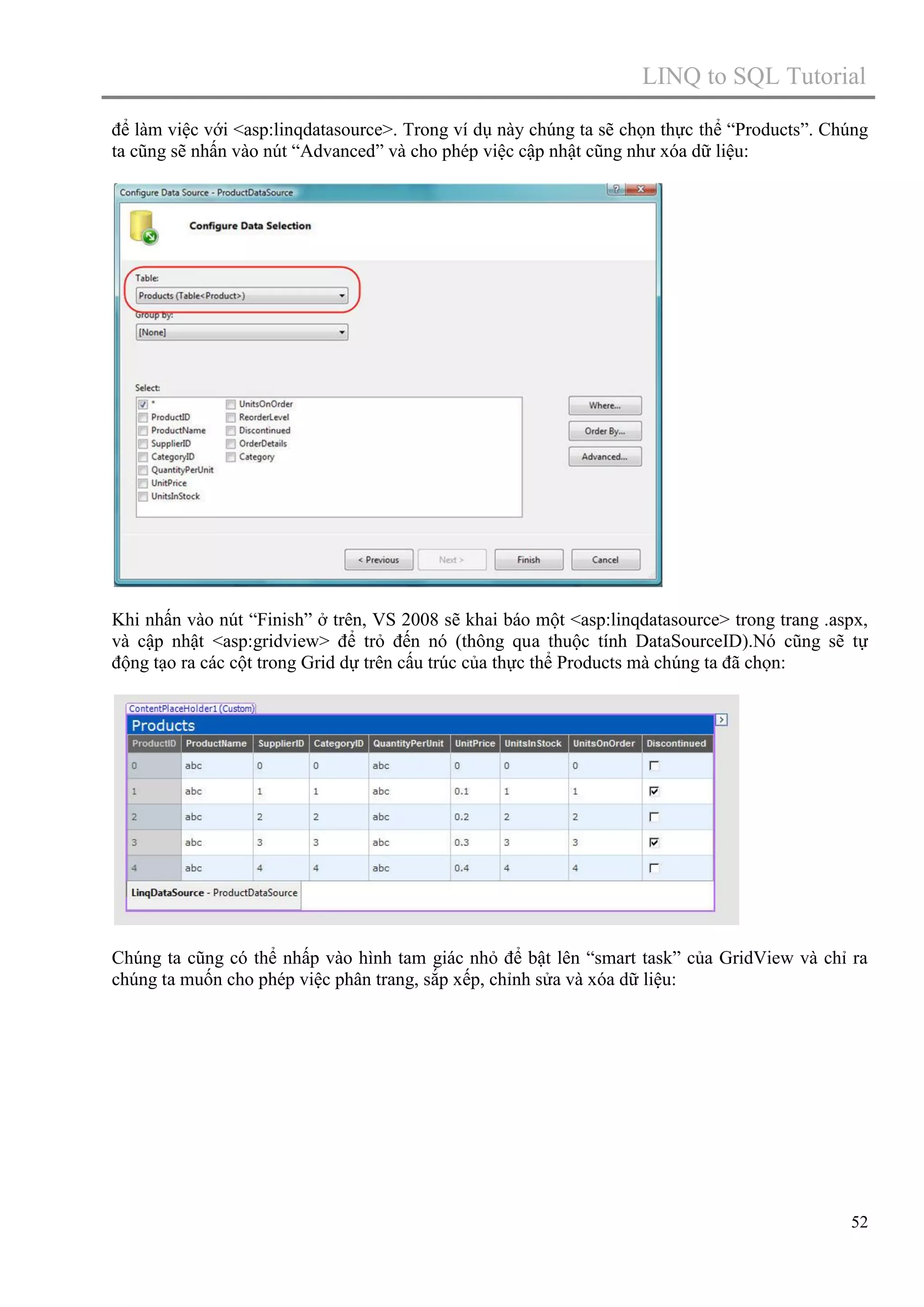 LINQ to SQL Tutorial
để làm việc với <asp:linqdatasource>. Trong ví dụ này chúng ta sẽ chọn thực thể “Products”. Chúng
ta cũng sẽ nhấn vào nút “Advanced” và cho phép việc cập nhật cũng như xóa dữ liệu:

Khi nhấn vào nút “Finish” ở trên, VS 2008 sẽ khai báo một <asp:linqdatasource> trong trang .aspx,
và cập nhật <asp:gridview> để trỏ đến nó (thông qua thuộc tính DataSourceID).Nó cũng sẽ tự
động tạo ra các cột trong Grid dự trên cấu trúc của thực thể Products mà chúng ta đã chọn:

Chúng ta cũng có thể nhấp vào hình tam giác nhỏ để bật lên “smart task” của GridView và chỉ ra
chúng ta muốn cho phép việc phân trang, sắp xếp, chỉnh sửa và xóa dữ liệu:

52

 