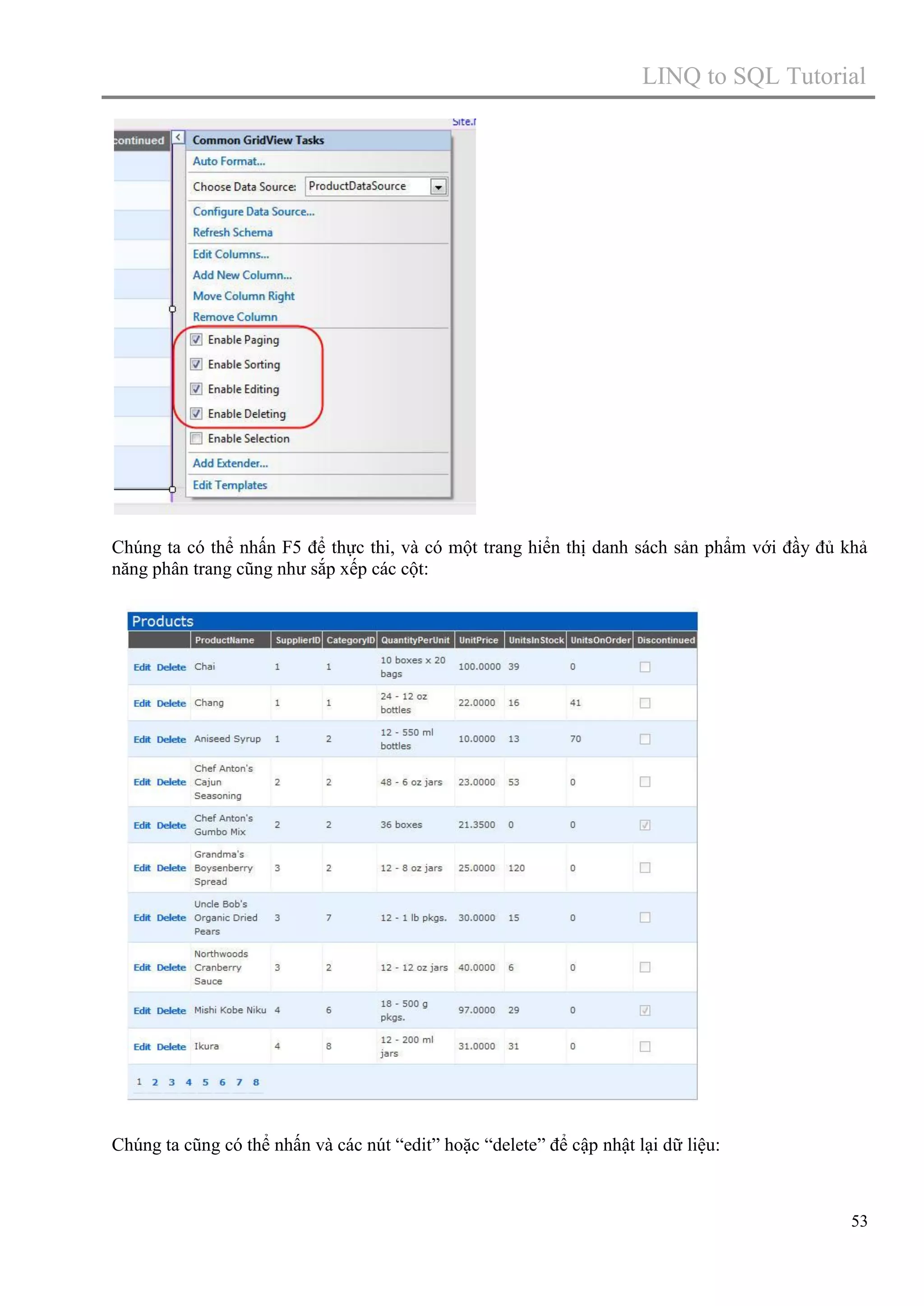 LINQ to SQL Tutorial

Chúng ta có thể nhấn F5 để thực thi, và có một trang hiển thị danh sách sản phẩm với đầy đủ khả
năng phân trang cũng như sắp xếp các cột:

Chúng ta cũng có thể nhấn và các nút “edit” hoặc “delete” để cập nhật lại dữ liệu:

53

 