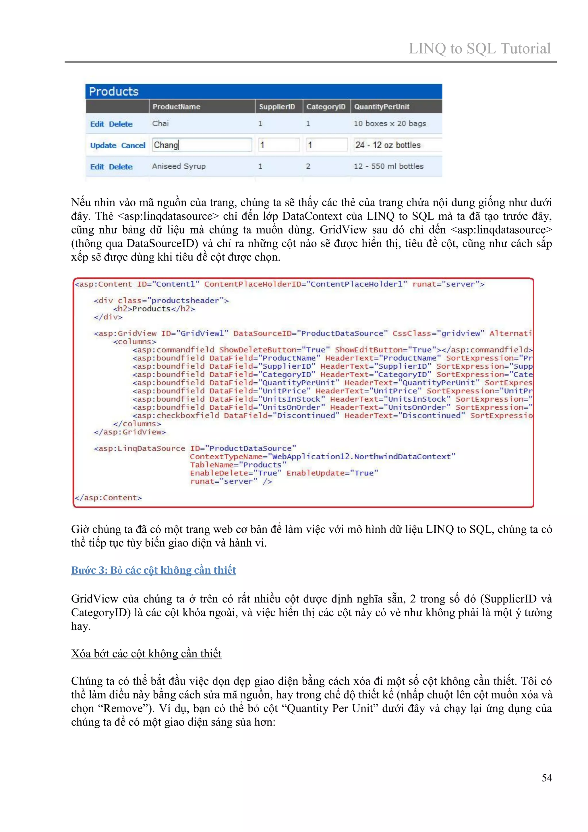 LINQ to SQL Tutorial

Nếu nhìn vào mã nguồn của trang, chúng ta sẽ thấy các thẻ của trang chứa nội dung giống như dưới
đây. Thẻ <asp:linqdatasource> chỉ đến lớp DataContext của LINQ to SQL mà ta đã tạo trước đây,
cũng như bảng dữ liệu mà chúng ta muốn dùng. GridView sau đó chỉ đến <asp:linqdatasource>
(thông qua DataSourceID) và chỉ ra những cột nào sẽ được hiển thị, tiêu đề cột, cũng như cách sắp
xếp sẽ được dùng khi tiêu đề cột được chọn.

Giờ chúng ta đã có một trang web cơ bản để làm việc với mô hình dữ liệu LINQ to SQL, chúng ta có
thể tiếp tục tùy biến giao diện và hành vi.
Bước 3: Bỏ các cột không cần thiết

GridView của chúng ta ở trên có rất nhiều cột được định nghĩa sẵn, 2 trong số đó (SupplierID và
CategoryID) là các cột khóa ngoài, và việc hiển thị các cột này có vẻ như không phải là một ý tưởng
hay.
Xóa bớt các cột không cần thiết
Chúng ta có thể bắt đầu việc dọn dẹp giao diện bằng cách xóa đi một số cột không cần thiết. Tôi có
thể làm điều này bằng cách sửa mã nguồn, hay trong chế độ thiết kế (nhấp chuột lên cột muốn xóa và
chọn “Remove”). Ví dụ, bạn có thể bỏ cột “Quantity Per Unit” dưới đây và chạy lại ứng dụng của
chúng ta để có một giao diện sáng sủa hơn:

54

 