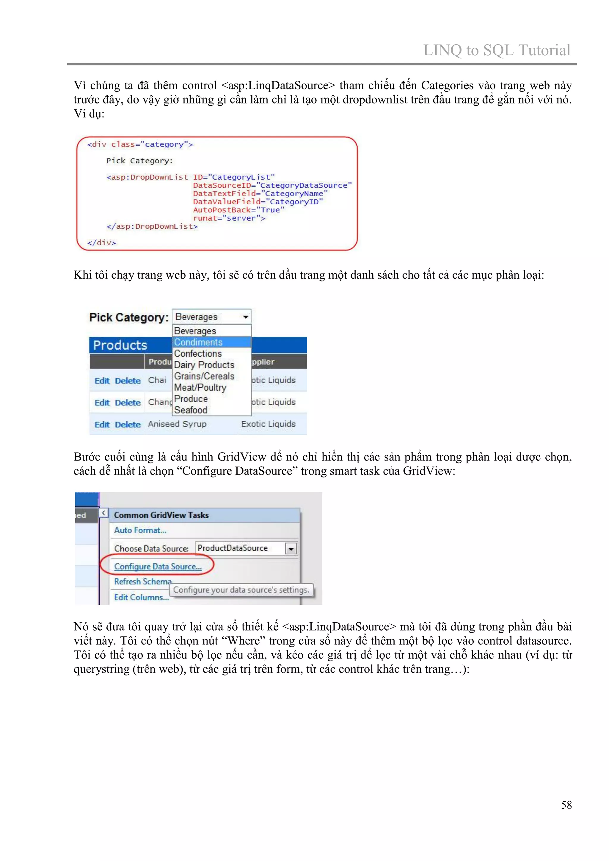 LINQ to SQL Tutorial
Vì chúng ta đã thêm control <asp:LinqDataSource> tham chiếu đến Categories vào trang web này
trước đây, do vậy giờ những gì cần làm chỉ là tạo một dropdownlist trên đầu trang để gắn nối với nó.
Ví dụ:

Khi tôi chạy trang web này, tôi sẽ có trên đầu trang một danh sách cho tất cả các mục phân loại:

Bước cuối cùng là cấu hình GridView để nó chỉ hiển thị các sản phẩm trong phân loại được chọn,
cách dễ nhất là chọn “Configure DataSource” trong smart task của GridView:

Nó sẽ đưa tôi quay trở lại cửa sổ thiết kế <asp:LinqDataSource> mà tôi đã dùng trong phần đầu bài
viết này. Tôi có thể chọn nút “Where” trong cửa sổ này để thêm một bộ lọc vào control datasource.
Tôi có thể tạo ra nhiều bộ lọc nếu cần, và kéo các giá trị để lọc từ một vài chỗ khác nhau (ví dụ: từ
querystring (trên web), từ các giá trị trên form, từ các control khác trên trang…):

58

 