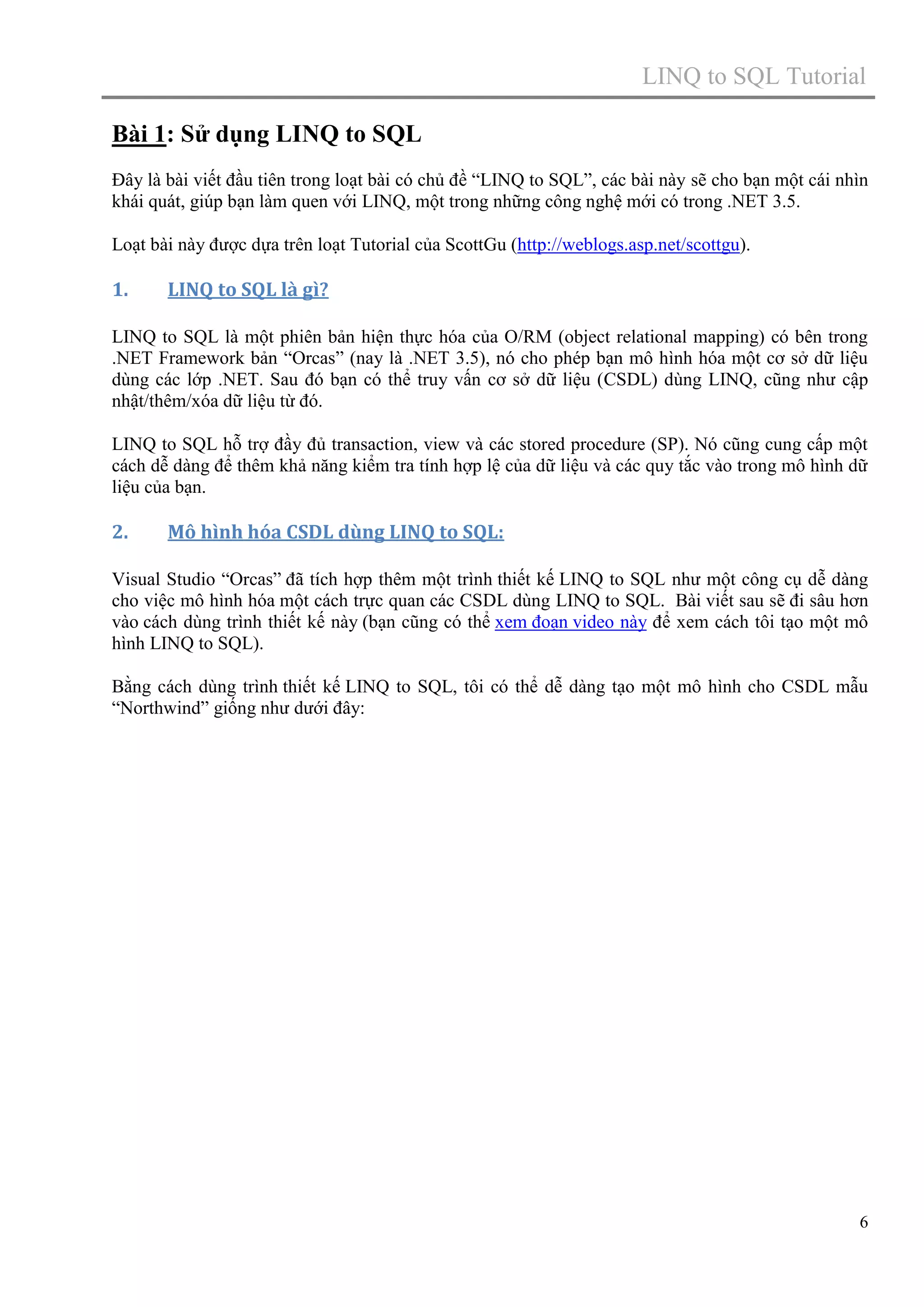 LINQ to SQL Tutorial
Bài 1: Sử dụng LINQ to SQL
Đây là bài viết đầu tiên trong loạt bài có chủ đề “LINQ to SQL”, các bài này sẽ cho bạn một cái nhìn
khái quát, giúp bạn làm quen với LINQ, một trong những công nghệ mới có trong .NET 3.5.
Loạt bài này được dựa trên loạt Tutorial của ScottGu (http://weblogs.asp.net/scottgu).

1.

LINQ to SQL là gì?

LINQ to SQL là một phiên bản hiện thực hóa của O/RM (object relational mapping) có bên trong
.NET Framework bản “Orcas” (nay là .NET 3.5), nó cho phép bạn mô hình hóa một cơ sở dữ liệu
dùng các lớp .NET. Sau đó bạn có thể truy vấn cơ sở dữ liệu (CSDL) dùng LINQ, cũng như cập
nhật/thêm/xóa dữ liệu từ đó.
LINQ to SQL hỗ trợ đầy đủ transaction, view và các stored procedure (SP). Nó cũng cung cấp một
cách dễ dàng để thêm khả năng kiểm tra tính hợp lệ của dữ liệu và các quy tắc vào trong mô hình dữ
liệu của bạn.

2.

Mô hình hóa CSDL dùng LINQ to SQL:

Visual Studio “Orcas” đã tích hợp thêm một trình thiết kế LINQ to SQL như một công cụ dễ dàng
cho việc mô hình hóa một cách trực quan các CSDL dùng LINQ to SQL. Bài viết sau sẽ đi sâu hơn
vào cách dùng trình thiết kế này (bạn cũng có thể xem đoạn video này để xem cách tôi tạo một mô
hình LINQ to SQL).
Bằng cách dùng trình thiết kế LINQ to SQL, tôi có thể dễ dàng tạo một mô hình cho CSDL mẫu
“Northwind” giống như dưới đây:

6

 