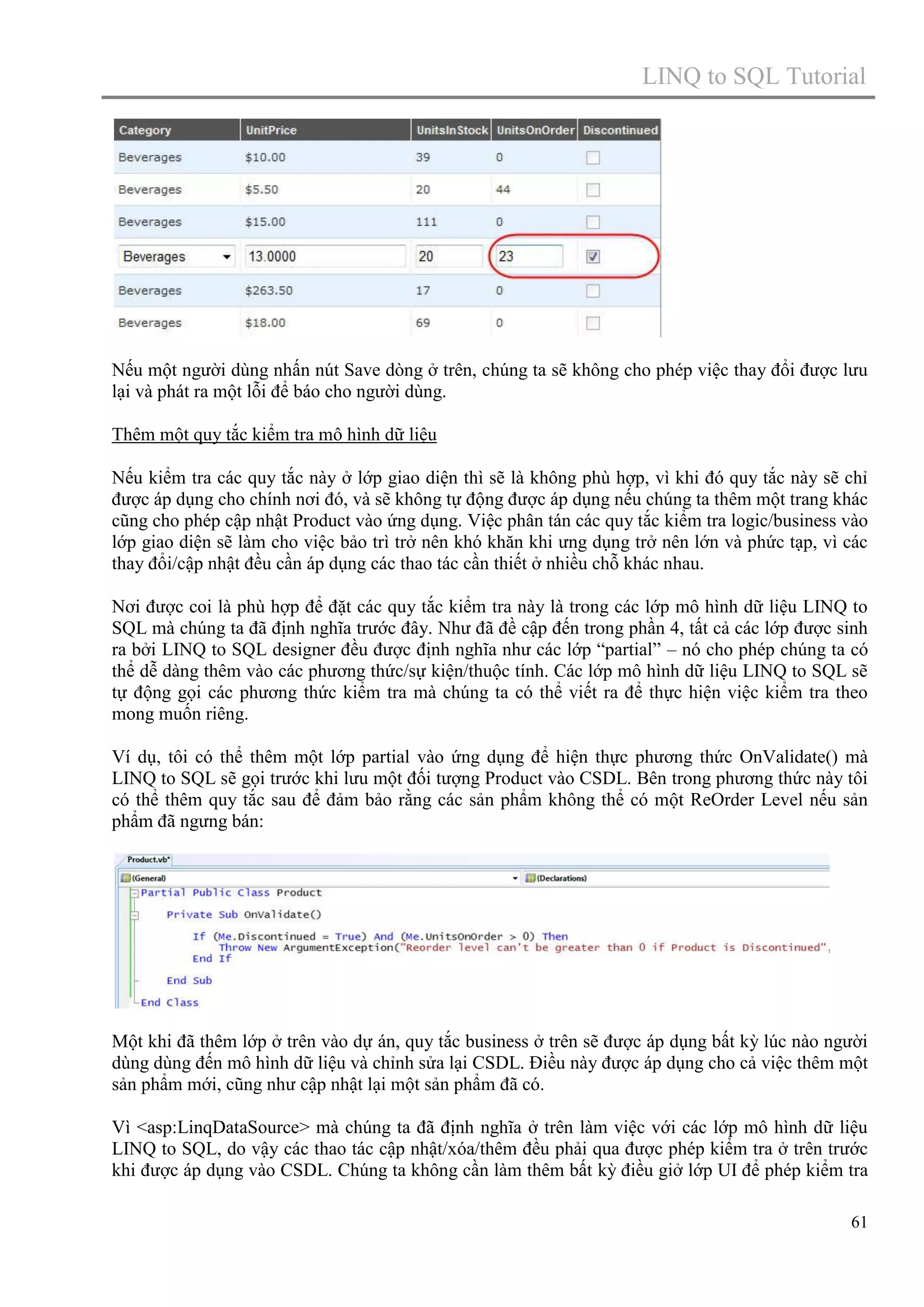 LINQ to SQL Tutorial

Nếu một người dùng nhấn nút Save dòng ở trên, chúng ta sẽ không cho phép việc thay đổi được lưu
lại và phát ra một lỗi để báo cho người dùng.
Thêm một quy tắc kiểm tra mô hình dữ liệu
Nếu kiểm tra các quy tắc này ở lớp giao diện thì sẽ là không phù hợp, vì khi đó quy tắc này sẽ chỉ
được áp dụng cho chính nơi đó, và sẽ không tự động được áp dụng nếu chúng ta thêm một trang khác
cũng cho phép cập nhật Product vào ứng dụng. Việc phân tán các quy tắc kiểm tra logic/business vào
lớp giao diện sẽ làm cho việc bảo trì trở nên khó khăn khi ưng dụng trở nên lớn và phức tạp, vì các
thay đổi/cập nhật đều cần áp dụng các thao tác cần thiết ở nhiều chỗ khác nhau.
Nơi được coi là phù hợp để đặt các quy tắc kiểm tra này là trong các lớp mô hình dữ liệu LINQ to
SQL mà chúng ta đã định nghĩa trước đây. Như đã đề cập đến trong phần 4, tất cả các lớp được sinh
ra bởi LINQ to SQL designer đều được định nghĩa như các lớp “partial” – nó cho phép chúng ta có
thể dễ dàng thêm vào các phương thức/sự kiện/thuộc tính. Các lớp mô hình dữ liệu LINQ to SQL sẽ
tự động gọi các phương thức kiểm tra mà chúng ta có thể viết ra để thực hiện việc kiểm tra theo
mong muốn riêng.
Ví dụ, tôi có thể thêm một lớp partial vào ứng dụng để hiện thực phương thức OnValidate() mà
LINQ to SQL sẽ gọi trước khi lưu một đối tượng Product vào CSDL. Bên trong phương thức này tôi
có thể thêm quy tắc sau để đảm bảo rằng các sản phẩm không thể có một ReOrder Level nếu sản
phẩm đã ngưng bán:

Một khi đã thêm lớp ở trên vào dự án, quy tắc business ở trên sẽ được áp dụng bất kỳ lúc nào người
dùng dùng đến mô hình dữ liệu và chỉnh sửa lại CSDL. Điều này được áp dụng cho cả việc thêm một
sản phẩm mới, cũng như cập nhật lại một sản phẩm đã có.
Vì <asp:LinqDataSource> mà chúng ta đã định nghĩa ở trên làm việc với các lớp mô hình dữ liệu
LINQ to SQL, do vậy các thao tác cập nhật/xóa/thêm đều phải qua được phép kiểm tra ở trên trước
khi được áp dụng vào CSDL. Chúng ta không cần làm thêm bất kỳ điều giở lớp UI để phép kiểm tra
61

 