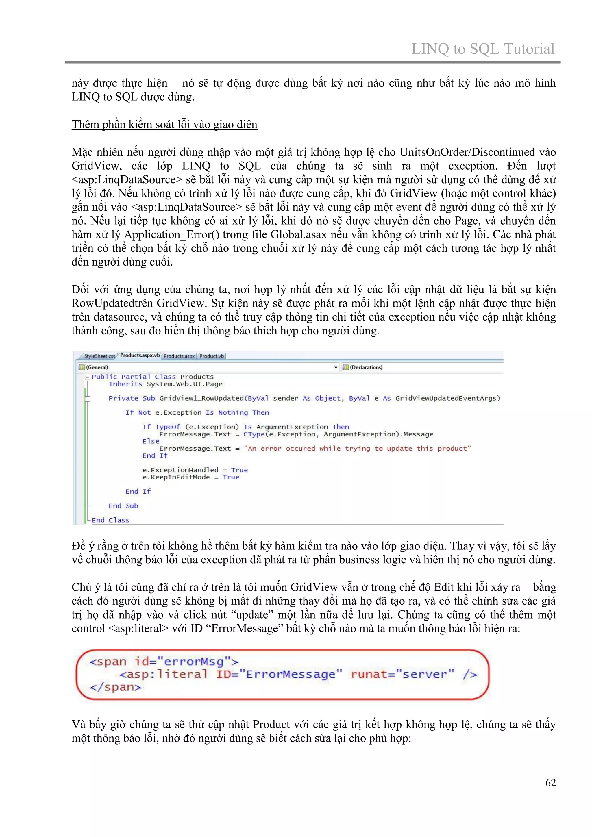 LINQ to SQL Tutorial
này được thực hiện – nó sẽ tự động được dùng bất kỳ nơi nào cũng như bất kỳ lúc nào mô hình
LINQ to SQL được dùng.
Thêm phần kiểm soát lỗi vào giao diện
Mặc nhiên nếu người dùng nhập vào một giá trị không hợp lệ cho UnitsOnOrder/Discontinued vào
GridView, các lớp LINQ to SQL của chúng ta sẽ sinh ra một exception. Đến lượt
<asp:LinqDataSource> sẽ bắt lỗi này và cung cấp một sự kiện mà người sử dụng có thể dùng để xử
lý lỗi đó. Nếu không có trình xử lý lỗi nào được cung cấp, khi đó GridView (hoặc một control khác)
gắn nối vào <asp:LinqDataSource> sẽ bắt lỗi này và cung cấp một event để người dùng có thể xử lý
nó. Nếu lại tiếp tục không có ai xử lý lỗi, khi đó nó sẽ được chuyển đến cho Page, và chuyển đến
hàm xử lý Application_Error() trong file Global.asax nếu vẫn không có trình xử lý lỗi. Các nhà phát
triển có thể chọn bất kỳ chỗ nào trong chuỗi xử lý này để cung cấp một cách tương tác hợp lý nhất
đến người dùng cuối.
Đối với ứng dụng của chúng ta, nơi hợp lý nhất đến xử lý các lỗi cập nhật dữ liệu là bắt sự kiện
RowUpdatedtrên GridView. Sự kiện này sẽ được phát ra mỗi khi một lệnh cập nhật được thực hiện
trên datasource, và chúng ta có thể truy cập thông tin chi tiết của exception nếu việc cập nhật không
thành công, sau đo hiển thị thông báo thích hợp cho người dùng.

Để ý rằng ở trên tôi không hề thêm bất kỳ hàm kiểm tra nào vào lớp giao diện. Thay vì vậy, tôi sẽ lấy
về chuỗi thông báo lỗi của exception đã phát ra từ phần business logic và hiển thị nó cho người dùng.
Chú ý là tôi cũng đã chỉ ra ở trên là tôi muốn GridView vẫn ở trong chế độ Edit khi lỗi xảy ra – bằng
cách đó người dùng sẽ không bị mất đi những thay đổi mà họ đã tạo ra, và có thể chỉnh sửa các giá
trị họ đã nhập vào và click nút “update” một lần nữa để lưu lại. Chúng ta cũng có thể thêm một
control <asp:literal> với ID “ErrorMessage” bất kỳ chỗ nào mà ta muốn thông báo lỗi hiện ra:

Và bấy giờ chúng ta sẽ thử cập nhật Product với các giá trị kết hợp không hợp lệ, chúng ta sẽ thấy
một thông báo lỗi, nhờ đó người dùng sẽ biết cách sửa lại cho phù hợp:

62

 