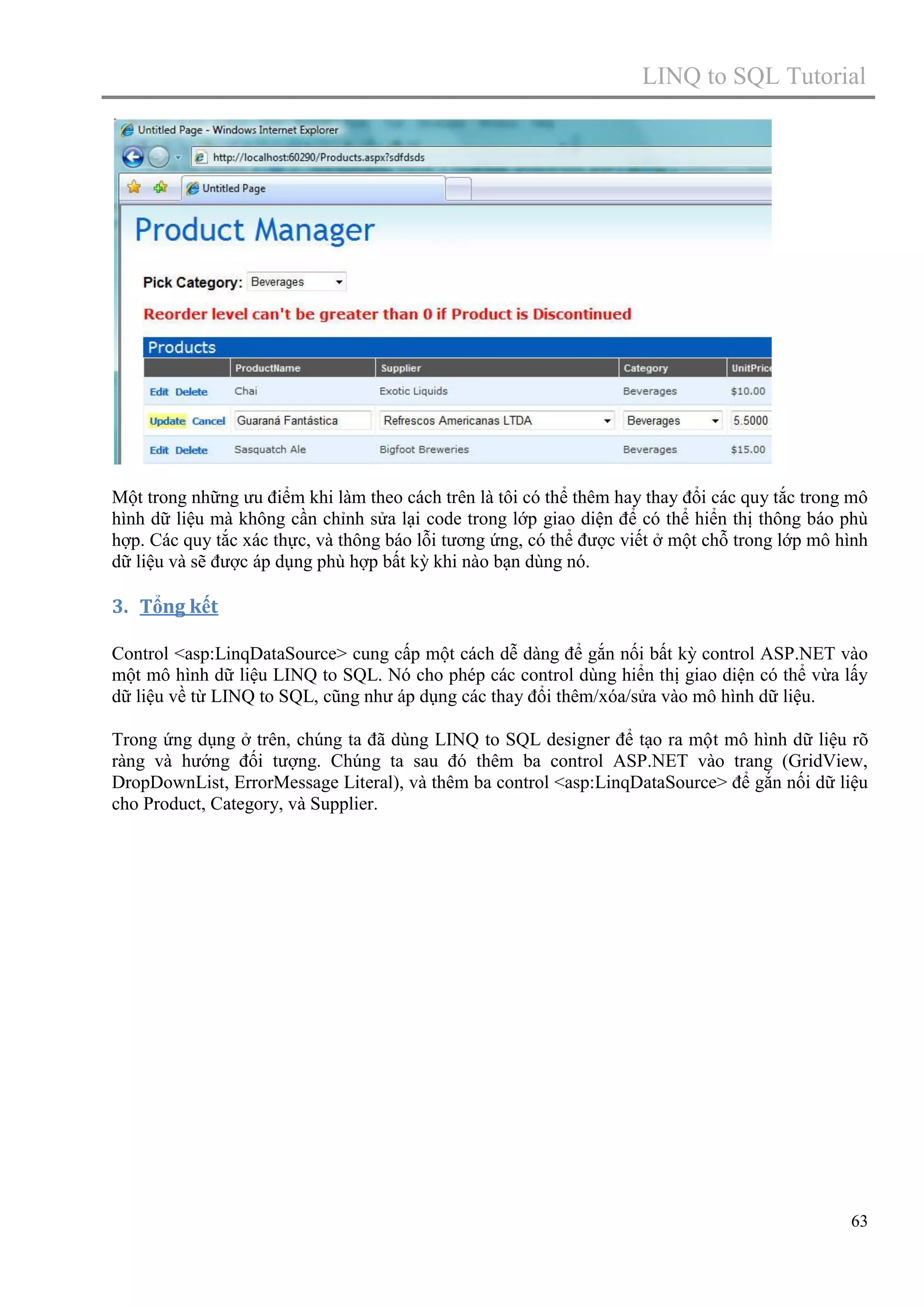 LINQ to SQL Tutorial

Một trong những ưu điểm khi làm theo cách trên là tôi có thể thêm hay thay đổi các quy tắc trong mô
hình dữ liệu mà không cần chỉnh sửa lại code trong lớp giao diện để có thể hiển thị thông báo phù
hợp. Các quy tắc xác thực, và thông báo lỗi tương ứng, có thể được viết ở một chỗ trong lớp mô hình
dữ liệu và sẽ được áp dụng phù hợp bất kỳ khi nào bạn dùng nó.

3. Tổng kết
Control <asp:LinqDataSource> cung cấp một cách dễ dàng để gắn nối bất kỳ control ASP.NET vào
một mô hình dữ liệu LINQ to SQL. Nó cho phép các control dùng hiển thị giao diện có thể vừa lấy
dữ liệu về từ LINQ to SQL, cũng như áp dụng các thay đổi thêm/xóa/sửa vào mô hình dữ liệu.
Trong ứng dụng ở trên, chúng ta đã dùng LINQ to SQL designer để tạo ra một mô hình dữ liệu rõ
ràng và hướng đối tượng. Chúng ta sau đó thêm ba control ASP.NET vào trang (GridView,
DropDownList, ErrorMessage Literal), và thêm ba control <asp:LinqDataSource> để gắn nối dữ liệu
cho Product, Category, và Supplier.

63

 